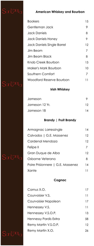 American Whiskey and Bourbon


Bookers                              15

Gentleman Jack                       9
Jack Daniels                         8

Jack Daniels Honey                   9

Jack Daniels Single Barrel           12

Jim Beam                             7

Jim Beam Black                       8

Knob Creek Bourbon                   13

Maker's Mark Bourbon                 10

Southern Comfort                     7
Woodford Reserve Bourbon             11


                   Irish Whiskey


Jameson                              9

Jameson 12 Yr.                       12

Jameson 18                           14


            Brandy | Fruit Brandy


Armagnac Larressingle                14

Calvados | G.E. Massenez             12

Cardenal Mendoza                     12

Felipe II                            7

Gran Duque de Alba                   12

Osborne Veterano                     8

Poire Prisionnere | G.E. Massenez    14

Xante                                11


                     Cognac


Camus X.O.                           17

Courvoisier V.S.                     11

Courvoisier Napoleon                 17

Hennessey V.S.                       11

Hennessey V.S.O.P.                   13

Hennessy Pardis Extra                58

Remy Martin V.S.O.P.                 12

Remy Martin X.O.                     26
 