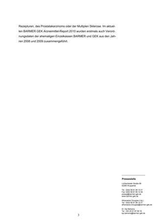 Rezepturen, des Prostatakarzinoms oder der Multiplen Sklerose. Im aktuel-
len BARMER GEK Arzneimittel-Report 2010 wurden erstmals auch Verord-
nungsdaten der ehemaligen Einzelkassen BARMER und GEK aus den Jah-
ren 2008 und 2009 zusammengeführt.




                                                                            _______________________

                                                                            Pressestelle
                                                                            Lichtscheider Straße 89
                                                                            42285 Wuppertal

                                                                            Tel.: 0202 56 81 99 14 01
                                                                            Fax: 0202 56 81 99 14 59
                                                                            presse@barmer-gek.de
                                                                            www.barmer-gek.de

                                                                            Athanasios Drougias (Ltg.)
                                                                            Tel.: 0202 56 81 99 14 21
                                                                            athanasios.drougias@barmer-gek.de

                                                                            Dr. Kai Behrens
                                                                            Tel.: 030 20 61 87 99 18
                                                                            kai.behrens@barmer-gek.de
                                            3
 