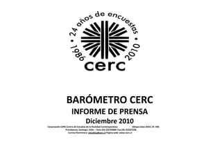 BARÓMETRO CERC
                      INFORME DE PRENSA
                                    Diciembre 2010
Corporación CERC Centro de Estudios de la Realidad Contemporánea                Obispo Salas 0254, Of. 440
                Providencia, Santiago, Chile – Fono (56-2)2743684 Fax (56-2)2257238
                  Correo Electrónico: estudios@cerc.cl Página web: www.cerc.cl
 
