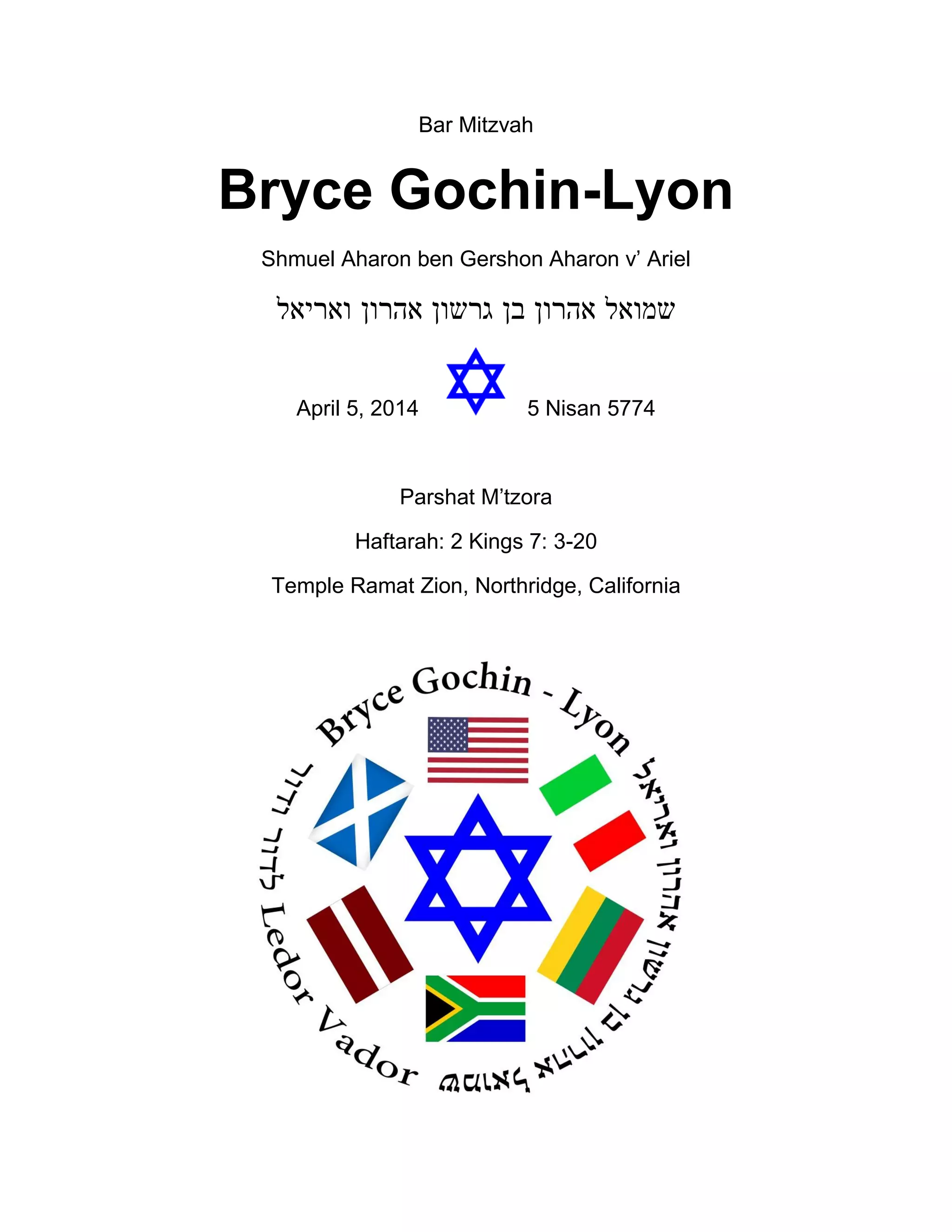 Bar Mitzvah
Bryce Gochin-Lyon
Shmuel Aharon ben Gershon Aharon v’ Ariel
‫ואריאל‬ ‫אהרון‬ ‫גרשון‬ ‫בן‬ ‫אהרון‬ ‫שמואל‬
April 5, 2014 5 Nisan 5774
Parshat M’tzora
Haftarah: 2 Kings 7: 3-20
Temple Ramat Zion, Northridge, California
 