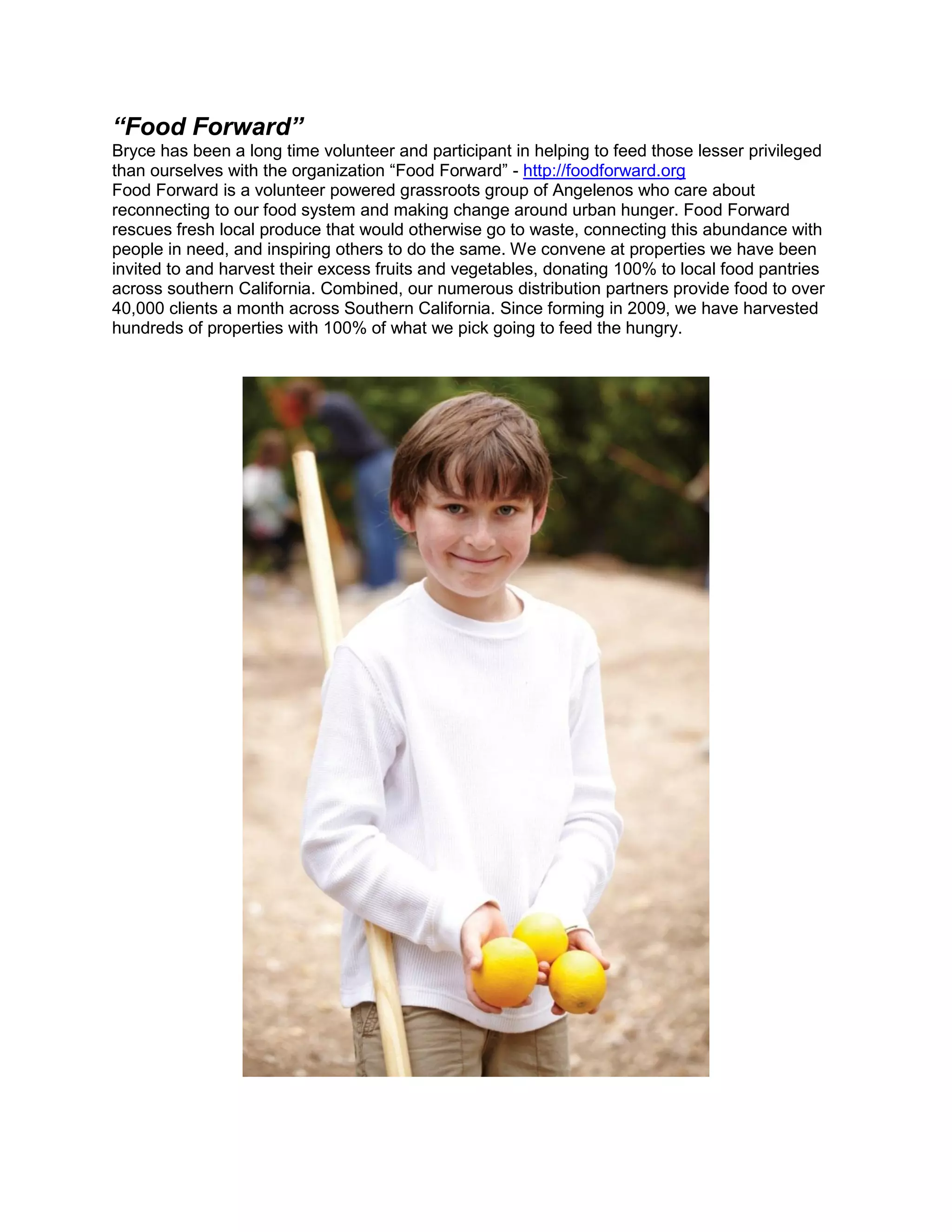 “Food Forward”
Bryce has been a long time volunteer and participant in helping to feed those lesser privileged
than ourselves with the organization “Food Forward” - http://foodforward.org
Food Forward is a volunteer powered grassroots group of Angelenos who care about
reconnecting to our food system and making change around urban hunger. Food Forward
rescues fresh local produce that would otherwise go to waste, connecting this abundance with
people in need, and inspiring others to do the same. We convene at properties we have been
invited to and harvest their excess fruits and vegetables, donating 100% to local food pantries
across southern California. Combined, our numerous distribution partners provide food to over
40,000 clients a month across Southern California. Since forming in 2009, we have harvested
hundreds of properties with 100% of what we pick going to feed the hungry.
 