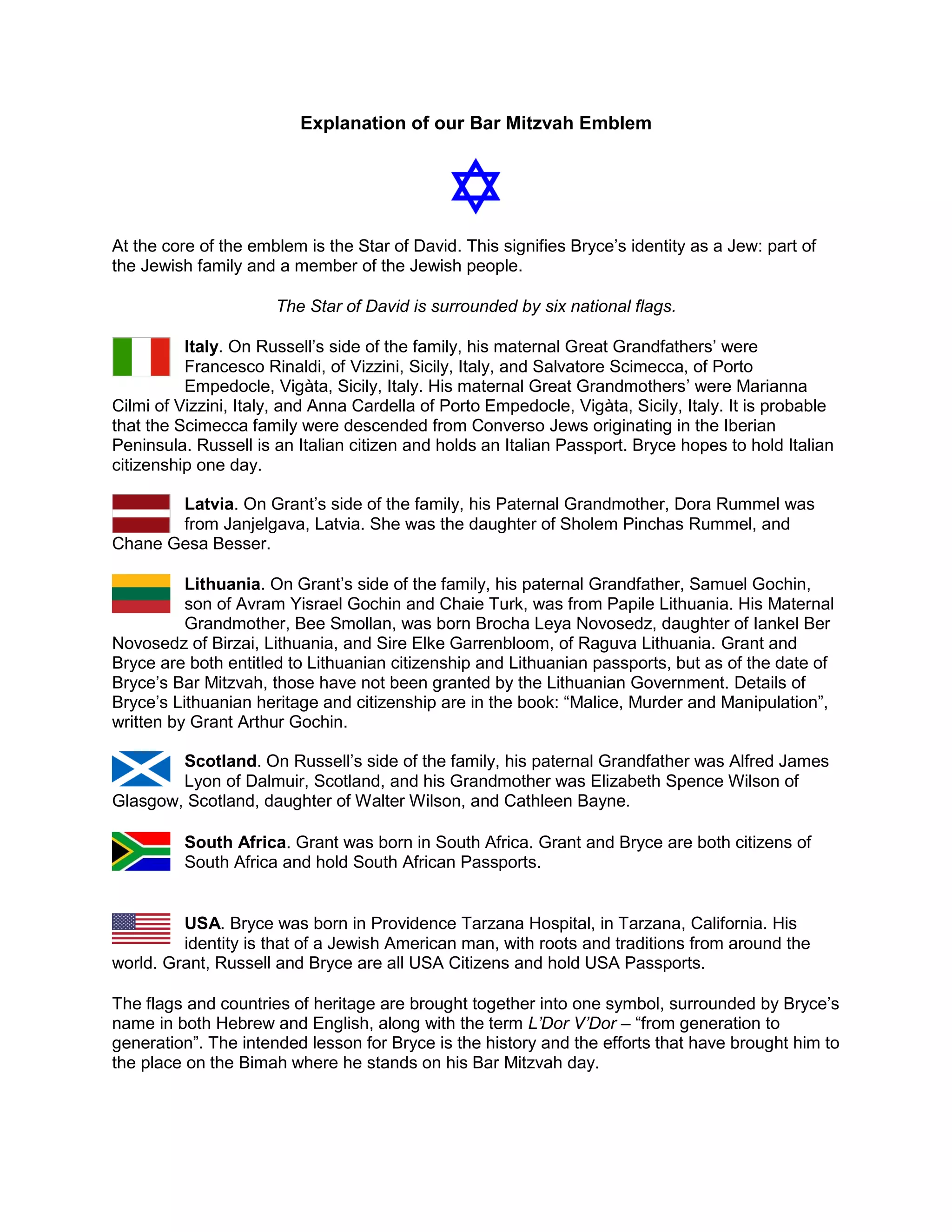 Explanation of our Bar Mitzvah Emblem
At the core of the emblem is the Star of David. This signifies Bryce’s identity as a Jew: part of
the Jewish family and a member of the Jewish people.
The Star of David is surrounded by six national flags.
Italy. On Russell’s side of the family, his maternal Great Grandfathers’ were
Francesco Rinaldi, of Vizzini, Sicily, Italy, and Salvatore Scimecca, of Porto
Empedocle, Vigàta, Sicily, Italy. His maternal Great Grandmothers’ were Marianna
Cilmi of Vizzini, Italy, and Anna Cardella of Porto Empedocle, Vigàta, Sicily, Italy. It is probable
that the Scimecca family were descended from Converso Jews originating in the Iberian
Peninsula. Russell is an Italian citizen and holds an Italian Passport. Bryce hopes to hold Italian
citizenship one day.
Latvia. On Grant’s side of the family, his Paternal Grandmother, Dora Rummel was
from Janjelgava, Latvia. She was the daughter of Sholem Pinchas Rummel, and
Chane Gesa Besser.
Lithuania. On Grant’s side of the family, his paternal Grandfather, Samuel Gochin,
son of Avram Yisrael Gochin and Chaie Turk, was from Papile Lithuania. His Maternal
Grandmother, Bee Smollan, was born Brocha Leya Novosedz, daughter of Iankel Ber
Novosedz of Birzai, Lithuania, and Sire Elke Garrenbloom, of Raguva Lithuania. Grant and
Bryce are both entitled to Lithuanian citizenship and Lithuanian passports, but as of the date of
Bryce’s Bar Mitzvah, those have not been granted by the Lithuanian Government. Details of
Bryce’s Lithuanian heritage and citizenship are in the book: “Malice, Murder and Manipulation”,
written by Grant Arthur Gochin.
Scotland. On Russell’s side of the family, his paternal Grandfather was Alfred James
Lyon of Dalmuir, Scotland, and his Grandmother was Elizabeth Spence Wilson of
Glasgow, Scotland, daughter of Walter Wilson, and Cathleen Bayne.
South Africa. Grant was born in South Africa. Grant and Bryce are both citizens of
South Africa and hold South African Passports.
USA. Bryce was born in Providence Tarzana Hospital, in Tarzana, California. His
identity is that of a Jewish American man, with roots and traditions from around the
world. Grant, Russell and Bryce are all USA Citizens and hold USA Passports.
The flags and countries of heritage are brought together into one symbol, surrounded by Bryce’s
name in both Hebrew and English, along with the term L’Dor V’Dor – “from generation to
generation”. The intended lesson for Bryce is the history and the efforts that have brought him to
the place on the Bimah where he stands on his Bar Mitzvah day.
 