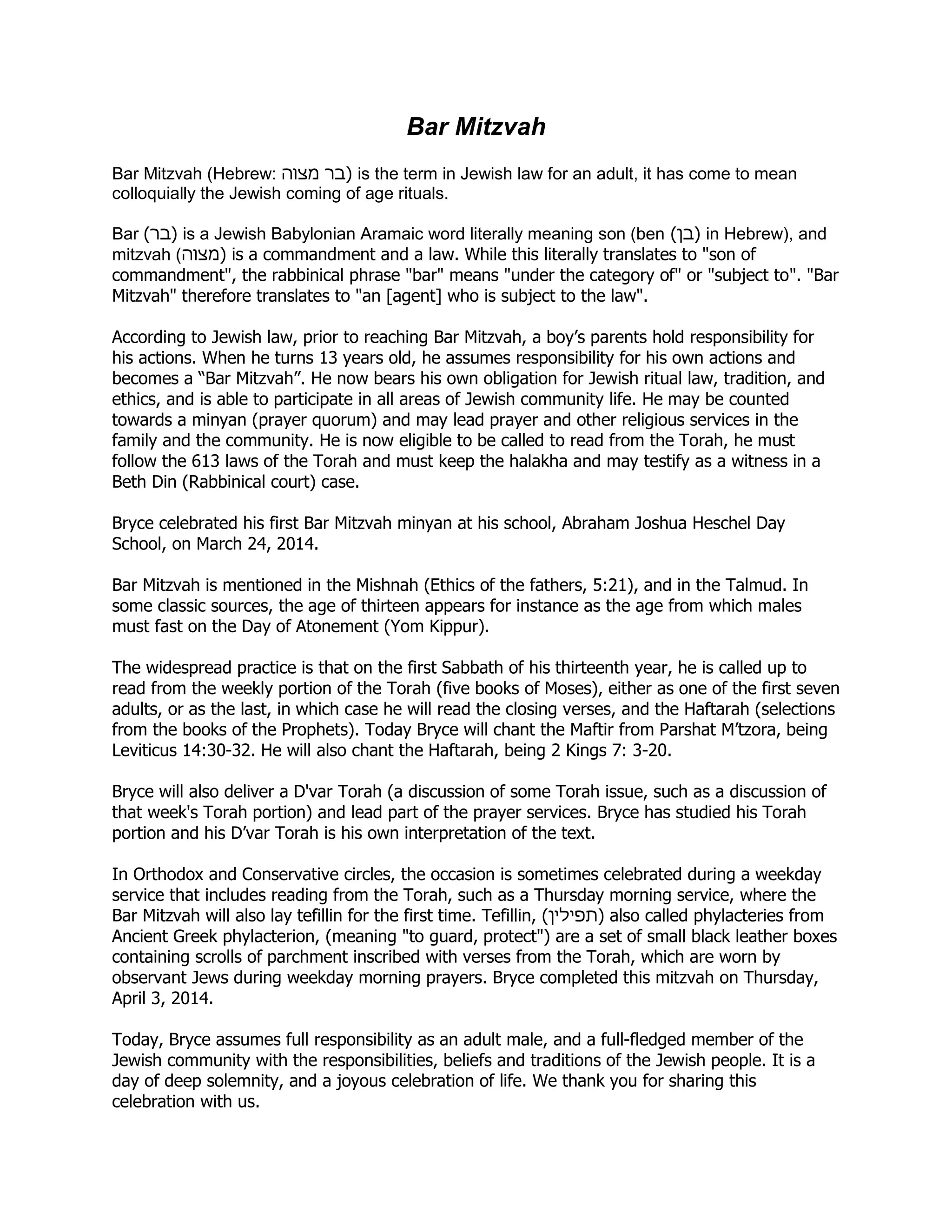 Bar Mitzvah
Bar Mitzvah (Hebrew: ‫מצוה‬ ‫בר‬) is the term in Jewish law for an adult, it has come to mean
colloquially the Jewish coming of age rituals.
Bar (‫)בר‬ is a Jewish Babylonian Aramaic word literally meaning son (ben (‫)בן‬ in Hebrew), and
mitzvah (‫)מצוה‬ is a commandment and a law. While this literally translates to "son of
commandment", the rabbinical phrase "bar" means "under the category of" or "subject to". "Bar
Mitzvah" therefore translates to "an [agent] who is subject to the law".
According to Jewish law, prior to reaching Bar Mitzvah, a boy’s parents hold responsibility for
his actions. When he turns 13 years old, he assumes responsibility for his own actions and
becomes a “Bar Mitzvah”. He now bears his own obligation for Jewish ritual law, tradition, and
ethics, and is able to participate in all areas of Jewish community life. He may be counted
towards a minyan (prayer quorum) and may lead prayer and other religious services in the
family and the community. He is now eligible to be called to read from the Torah, he must
follow the 613 laws of the Torah and must keep the halakha and may testify as a witness in a
Beth Din (Rabbinical court) case.
Bryce celebrated his first Bar Mitzvah minyan at his school, Abraham Joshua Heschel Day
School, on March 24, 2014.
Bar Mitzvah is mentioned in the Mishnah (Ethics of the fathers, 5:21), and in the Talmud. In
some classic sources, the age of thirteen appears for instance as the age from which males
must fast on the Day of Atonement (Yom Kippur).
The widespread practice is that on the first Sabbath of his thirteenth year, he is called up to
read from the weekly portion of the Torah (five books of Moses), either as one of the first seven
adults, or as the last, in which case he will read the closing verses, and the Haftarah (selections
from the books of the Prophets). Today Bryce will chant the Maftir from Parshat M’tzora, being
Leviticus 14:30-32. He will also chant the Haftarah, being 2 Kings 7: 3-20.
Bryce will also deliver a D'var Torah (a discussion of some Torah issue, such as a discussion of
that week's Torah portion) and lead part of the prayer services. Bryce has studied his Torah
portion and his D’var Torah is his own interpretation of the text.
In Orthodox and Conservative circles, the occasion is sometimes celebrated during a weekday
service that includes reading from the Torah, such as a Thursday morning service, where the
Bar Mitzvah will also lay tefillin for the first time. Tefillin, (‫)תפילין‬ also called phylacteries from
Ancient Greek phylacterion, (meaning "to guard, protect") are a set of small black leather boxes
containing scrolls of parchment inscribed with verses from the Torah, which are worn by
observant Jews during weekday morning prayers. Bryce completed this mitzvah on Thursday,
April 3, 2014.
Today, Bryce assumes full responsibility as an adult male, and a full-fledged member of the
Jewish community with the responsibilities, beliefs and traditions of the Jewish people. It is a
day of deep solemnity, and a joyous celebration of life. We thank you for sharing this
celebration with us.
 