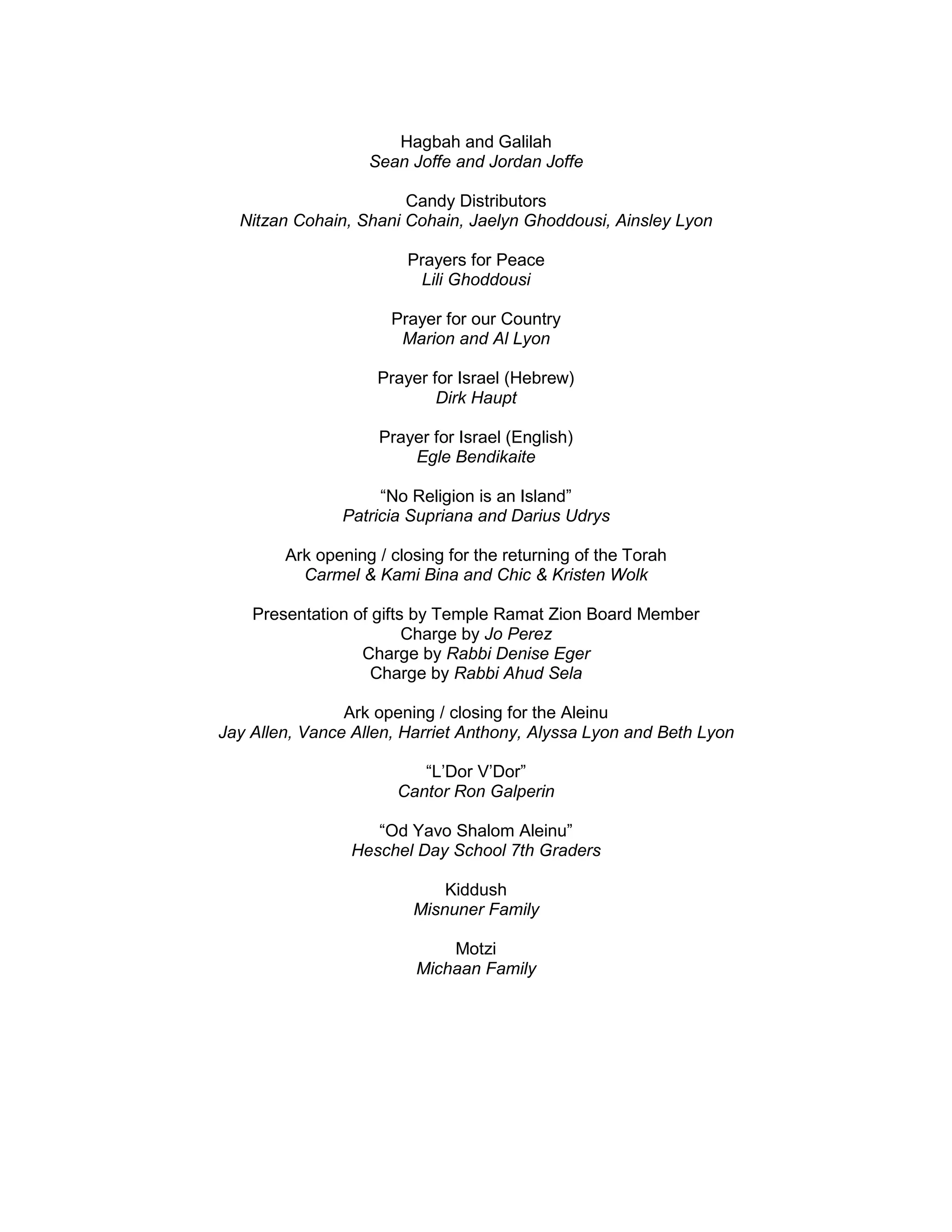 Hagbah and Galilah
Sean Joffe and Jordan Joffe
Candy Distributors
Nitzan Cohain, Shani Cohain, Jaelyn Ghoddousi, Ainsley Lyon
Prayers for Peace
Lili Ghoddousi
Prayer for our Country
Marion and Al Lyon
Prayer for Israel (Hebrew)
Dirk Haupt
Prayer for Israel (English)
Egle Bendikaite
“No Religion is an Island”
Patricia Supriana and Darius Udrys
Ark opening / closing for the returning of the Torah
Carmel & Kami Bina and Chic & Kristen Wolk
Presentation of gifts by Temple Ramat Zion Board Member
Charge by Jo Perez
Charge by Rabbi Denise Eger
Charge by Rabbi Ahud Sela
Ark opening / closing for the Aleinu
Jay Allen, Vance Allen, Harriet Anthony, Alyssa Lyon and Beth Lyon
“L’Dor V’Dor”
Cantor Ron Galperin
“Od Yavo Shalom Aleinu”
Heschel Day School 7th Graders
Kiddush
Misnuner Family
Motzi
Michaan Family
 