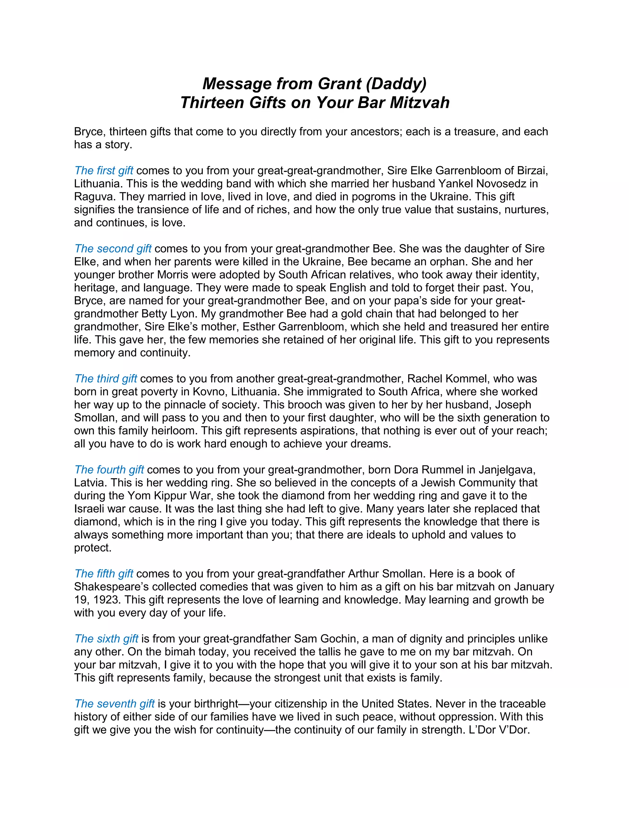 Message from Grant (Daddy)
Thirteen Gifts on Your Bar Mitzvah
Bryce, thirteen gifts that come to you directly from your ancestors; each is a treasure, and each
has a story.
The first gift comes to you from your great-great-grandmother, Sire Elke Garrenbloom of Birzai,
Lithuania. This is the wedding band with which she married her husband Yankel Novosedz in
Raguva. They married in love, lived in love, and died in pogroms in the Ukraine. This gift
signifies the transience of life and of riches, and how the only true value that sustains, nurtures,
and continues, is love.
The second gift comes to you from your great-grandmother Bee. She was the daughter of Sire
Elke, and when her parents were killed in the Ukraine, Bee became an orphan. She and her
younger brother Morris were adopted by South African relatives, who took away their identity,
heritage, and language. They were made to speak English and told to forget their past. You,
Bryce, are named for your great-grandmother Bee, and on your papa’s side for your great-
grandmother Betty Lyon. My grandmother Bee had a gold chain that had belonged to her
grandmother, Sire Elke’s mother, Esther Garrenbloom, which she held and treasured her entire
life. This gave her, the few memories she retained of her original life. This gift to you represents
memory and continuity.
The third gift comes to you from another great-great-grandmother, Rachel Kommel, who was
born in great poverty in Kovno, Lithuania. She immigrated to South Africa, where she worked
her way up to the pinnacle of society. This brooch was given to her by her husband, Joseph
Smollan, and will pass to you and then to your first daughter, who will be the sixth generation to
own this family heirloom. This gift represents aspirations, that nothing is ever out of your reach;
all you have to do is work hard enough to achieve your dreams.
The fourth gift comes to you from your great-grandmother, born Dora Rummel in Janjelgava,
Latvia. This is her wedding ring. She so believed in the concepts of a Jewish Community that
during the Yom Kippur War, she took the diamond from her wedding ring and gave it to the
Israeli war cause. It was the last thing she had left to give. Many years later she replaced that
diamond, which is in the ring I give you today. This gift represents the knowledge that there is
always something more important than you; that there are ideals to uphold and values to
protect.
The fifth gift comes to you from your great-grandfather Arthur Smollan. Here is a book of
Shakespeare’s collected comedies that was given to him as a gift on his bar mitzvah on January
19, 1923. This gift represents the love of learning and knowledge. May learning and growth be
with you every day of your life.
The sixth gift is from your great-grandfather Sam Gochin, a man of dignity and principles unlike
any other. On the bimah today, you received the tallis he gave to me on my bar mitzvah. On
your bar mitzvah, I give it to you with the hope that you will give it to your son at his bar mitzvah.
This gift represents family, because the strongest unit that exists is family.
The seventh gift is your birthright—your citizenship in the United States. Never in the traceable
history of either side of our families have we lived in such peace, without oppression. With this
gift we give you the wish for continuity—the continuity of our family in strength. L’Dor V’Dor.
 