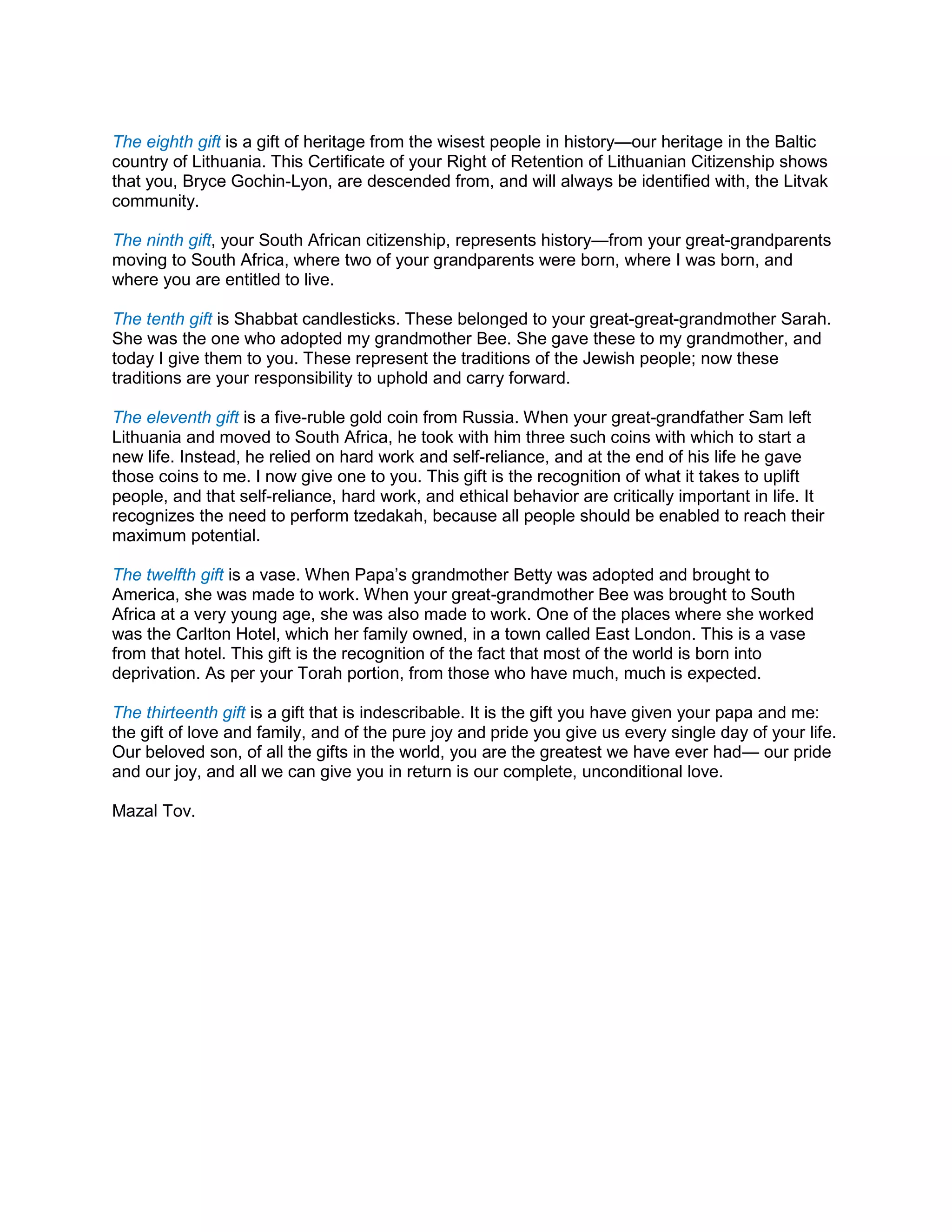 The eighth gift is a gift of heritage from the wisest people in history—our heritage in the Baltic
country of Lithuania. This Certificate of your Right of Retention of Lithuanian Citizenship shows
that you, Bryce Gochin-Lyon, are descended from, and will always be identified with, the Litvak
community.
The ninth gift, your South African citizenship, represents history—from your great-grandparents
moving to South Africa, where two of your grandparents were born, where I was born, and
where you are entitled to live.
The tenth gift is Shabbat candlesticks. These belonged to your great-great-grandmother Sarah.
She was the one who adopted my grandmother Bee. She gave these to my grandmother, and
today I give them to you. These represent the traditions of the Jewish people; now these
traditions are your responsibility to uphold and carry forward.
The eleventh gift is a five-ruble gold coin from Russia. When your great-grandfather Sam left
Lithuania and moved to South Africa, he took with him three such coins with which to start a
new life. Instead, he relied on hard work and self-reliance, and at the end of his life he gave
those coins to me. I now give one to you. This gift is the recognition of what it takes to uplift
people, and that self-reliance, hard work, and ethical behavior are critically important in life. It
recognizes the need to perform tzedakah, because all people should be enabled to reach their
maximum potential.
The twelfth gift is a vase. When Papa’s grandmother Betty was adopted and brought to
America, she was made to work. When your great-grandmother Bee was brought to South
Africa at a very young age, she was also made to work. One of the places where she worked
was the Carlton Hotel, which her family owned, in a town called East London. This is a vase
from that hotel. This gift is the recognition of the fact that most of the world is born into
deprivation. As per your Torah portion, from those who have much, much is expected.
The thirteenth gift is a gift that is indescribable. It is the gift you have given your papa and me:
the gift of love and family, and of the pure joy and pride you give us every single day of your life.
Our beloved son, of all the gifts in the world, you are the greatest we have ever had— our pride
and our joy, and all we can give you in return is our complete, unconditional love.
Mazal Tov.
 