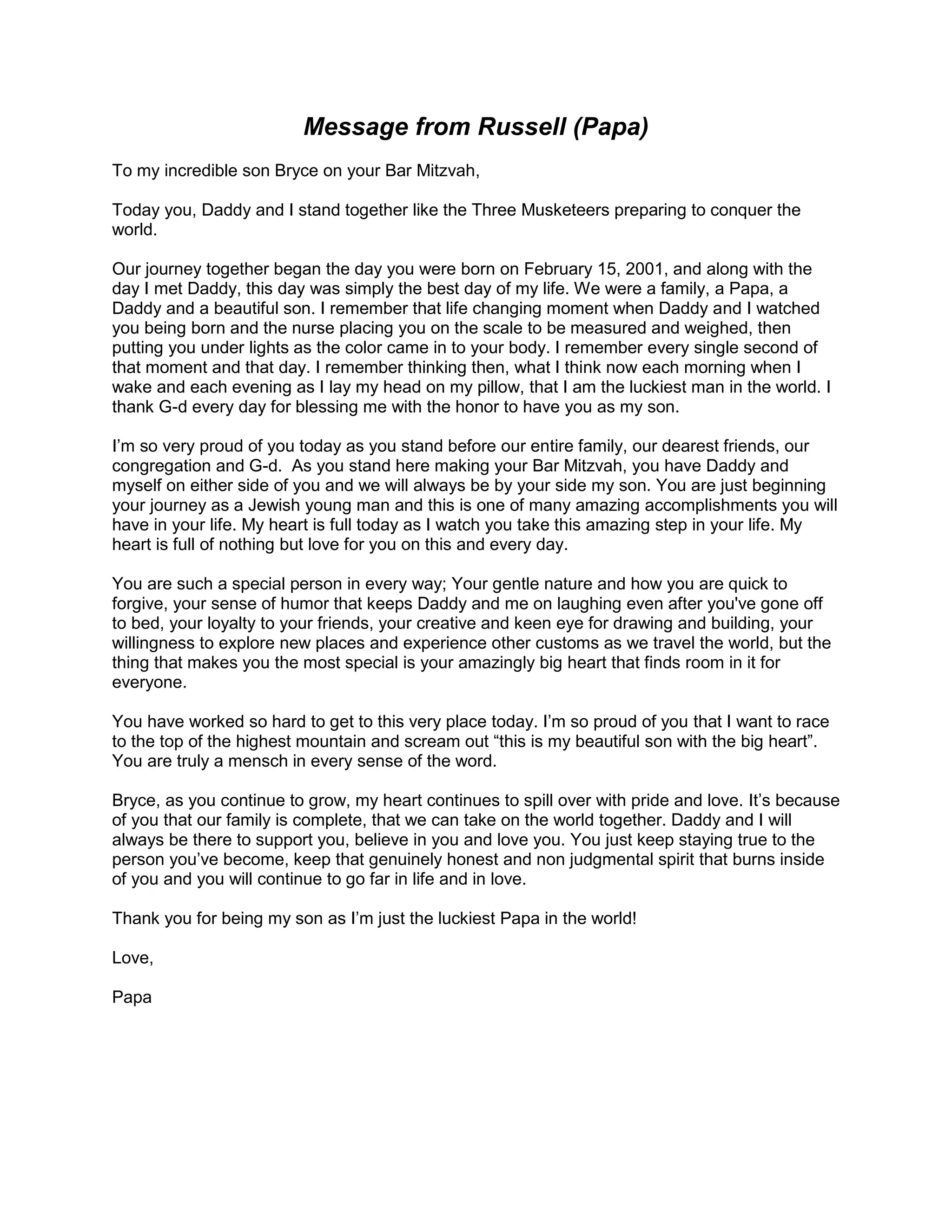 Message from Russell (Papa)
To my incredible son Bryce on your Bar Mitzvah,
Today you, Daddy and I stand together like the Three Musketeers preparing to conquer the
world.
Our journey together began the day you were born on February 15, 2001, and along with the
day I met Daddy, this day was simply the best day of my life. We were a family, a Papa, a
Daddy and a beautiful son. I remember that life changing moment when Daddy and I watched
you being born and the nurse placing you on the scale to be measured and weighed, then
putting you under lights as the color came in to your body. I remember every single second of
that moment and that day. I remember thinking then, what I think now each morning when I
wake and each evening as I lay my head on my pillow, that I am the luckiest man in the world. I
thank G-d every day for blessing me with the honor to have you as my son.
I’m so very proud of you today as you stand before our entire family, our dearest friends, our
congregation and G-d. As you stand here making your Bar Mitzvah, you have Daddy and
myself on either side of you and we will always be by your side my son. You are just beginning
your journey as a Jewish young man and this is one of many amazing accomplishments you will
have in your life. My heart is full today as I watch you take this amazing step in your life. My
heart is full of nothing but love for you on this and every day.
You are such a special person in every way; Your gentle nature and how you are quick to
forgive, your sense of humor that keeps Daddy and me on laughing even after you've gone off
to bed, your loyalty to your friends, your creative and keen eye for drawing and building, your
willingness to explore new places and experience other customs as we travel the world, but the
thing that makes you the most special is your amazingly big heart that finds room in it for
everyone.
You have worked so hard to get to this very place today. I’m so proud of you that I want to race
to the top of the highest mountain and scream out “this is my beautiful son with the big heart”.
You are truly a mensch in every sense of the word.
Bryce, as you continue to grow, my heart continues to spill over with pride and love. It’s because
of you that our family is complete, that we can take on the world together. Daddy and I will
always be there to support you, believe in you and love you. You just keep staying true to the
person you’ve become, keep that genuinely honest and non judgmental spirit that burns inside
of you and you will continue to go far in life and in love.
Thank you for being my son as I’m just the luckiest Papa in the world!
Love,
Papa
 