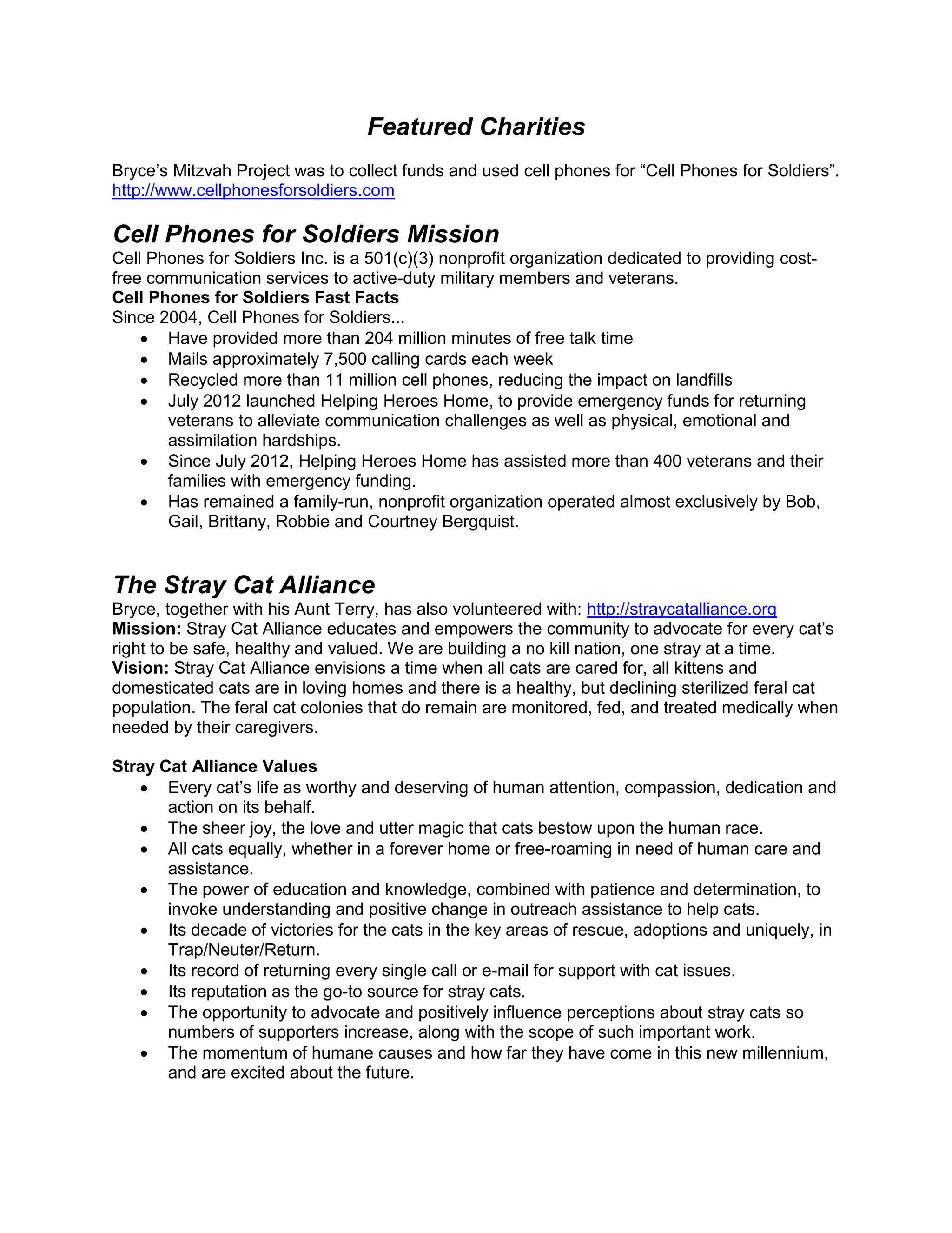 Featured Charities
Bryce’s Mitzvah Project was to collect funds and used cell phones for “Cell Phones for Soldiers”.
http://www.cellphonesforsoldiers.com
Cell Phones for Soldiers Mission
Cell Phones for Soldiers Inc. is a 501(c)(3) nonprofit organization dedicated to providing cost-
free communication services to active-duty military members and veterans.
Cell Phones for Soldiers Fast Facts
Since 2004, Cell Phones for Soldiers...
 Have provided more than 204 million minutes of free talk time
 Mails approximately 7,500 calling cards each week
 Recycled more than 11 million cell phones, reducing the impact on landfills
 July 2012 launched Helping Heroes Home, to provide emergency funds for returning
veterans to alleviate communication challenges as well as physical, emotional and
assimilation hardships.
 Since July 2012, Helping Heroes Home has assisted more than 400 veterans and their
families with emergency funding.
 Has remained a family-run, nonprofit organization operated almost exclusively by Bob,
Gail, Brittany, Robbie and Courtney Bergquist.
The Stray Cat Alliance
Bryce, together with his Aunt Terry, has also volunteered with: http://straycatalliance.org
Mission: Stray Cat Alliance educates and empowers the community to advocate for every cat’s
right to be safe, healthy and valued. We are building a no kill nation, one stray at a time.
Vision: Stray Cat Alliance envisions a time when all cats are cared for, all kittens and
domesticated cats are in loving homes and there is a healthy, but declining sterilized feral cat
population. The feral cat colonies that do remain are monitored, fed, and treated medically when
needed by their caregivers.
Stray Cat Alliance Values
 Every cat’s life as worthy and deserving of human attention, compassion, dedication and
action on its behalf.
 The sheer joy, the love and utter magic that cats bestow upon the human race.
 All cats equally, whether in a forever home or free-roaming in need of human care and
assistance.
 The power of education and knowledge, combined with patience and determination, to
invoke understanding and positive change in outreach assistance to help cats.
 Its decade of victories for the cats in the key areas of rescue, adoptions and uniquely, in
Trap/Neuter/Return.
 Its record of returning every single call or e-mail for support with cat issues.
 Its reputation as the go-to source for stray cats.
 The opportunity to advocate and positively influence perceptions about stray cats so
numbers of supporters increase, along with the scope of such important work.
 The momentum of humane causes and how far they have come in this new millennium,
and are excited about the future.
 