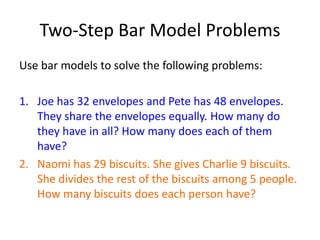 Two-Step Bar Model Problems 
Use bar models to solve the following problems: 
1. Joe has 32 envelopes and Pete has 48 envelopes. 
They share the envelopes equally. How many do 
they have in all? How many does each of them 
have? 
2. Naomi has 29 biscuits. She gives Charlie 9 biscuits. 
She divides the rest of the biscuits among 5 people. 
How many biscuits does each person have? 
 