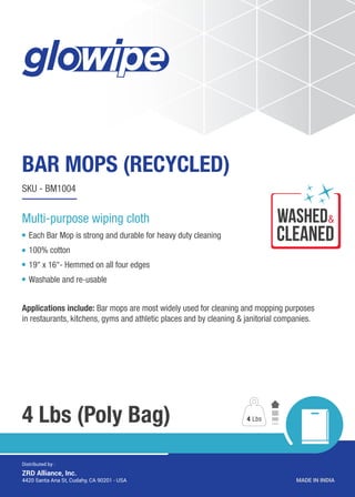wASHED
CLEANED
&
BAR MOPS (RECYCLED)
4 Lbs (Poly Bag)
SKU - BM1004
Each Bar Mop is strong and durable for heavy duty cleaning
100% cotton
19’’ x 16’’- Hemmed on all four edges
Washable and re-usable
Applications include: Bar mops are most widely used for cleaning and mopping purposes
in restaurants, kitchens, gyms and athletic places and by cleaning & janitorial companies.
4 Lbs
MADE IN INDIA4420 Santa Ana St, Cudahy, CA 90201 - USA
Distributed by :
ZRD Alliance, Inc.
Multi-purpose wiping cloth
 