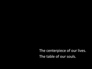 The centerpiece of our lives.
The table of our souls.
 