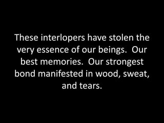These interlopers have stolen the
very essence of our beings. Our
best memories. Our strongest
bond manifested in wood, sweat,
and tears.
 