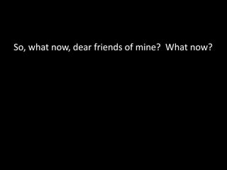 So, what now, dear friends of mine? What now?
 