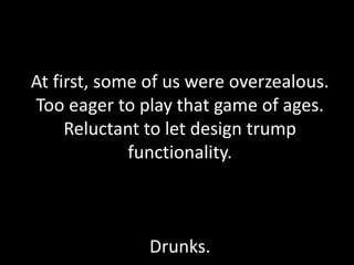At first, some of us were overzealous.
Too eager to play that game of ages.
Reluctant to let design trump
functionality.
Drunks.
 