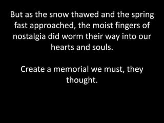 But as the snow thawed and the spring
fast approached, the moist fingers of
nostalgia did worm their way into our
hearts and souls.
Create a memorial we must, they
thought.
 