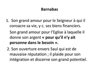 Barnabas
1. Son grand amour pour le Seigneur à qui il
consacre sa vie, y c. ses biens financiers.
Son grand amour pour l’Eglise à laquelle il
donne son argent « pour qu’il n’y ait
personne dans le besoin ».
2. Son ouverture envers Saul qui est de
mauvaise réputation ; il plaide pour son
intégration et discerne son grand potentiel.
 