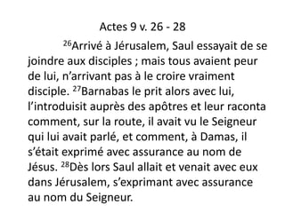 Actes 9 v. 26 - 28
26Arrivé à Jérusalem, Saul essayait de se
joindre aux disciples ; mais tous avaient peur
de lui, n’arrivant pas à le croire vraiment
disciple. 27Barnabas le prit alors avec lui,
l’introduisit auprès des apôtres et leur raconta
comment, sur la route, il avait vu le Seigneur
qui lui avait parlé, et comment, à Damas, il
s’était exprimé avec assurance au nom de
Jésus. 28Dès lors Saul allait et venait avec eux
dans Jérusalem, s’exprimant avec assurance
au nom du Seigneur.
 