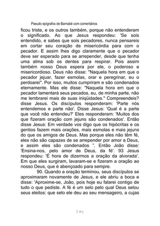 Pseudo epígrafos de Barnabé com comentários
ficou triste, e os outros também, porque não entenderam
o significado. Ao que Jesus respondeu: 'Se sois
entendido, e sabes que sois pecadores, nunca pensareis
em cortar seu coração de misericórdia para com o
pecador. E assim lhes digo claramente que o pecador
deve ser esperado para se arrepender, desde que tenha
uma alma sob os dentes para respirar. Pois assim
também nosso Deus espera por ele, o poderoso e
misericordioso. Deus não disse: "Naquela hora em que o
pecador jejuar, fazer esmolas, orar e peregrinar, eu o
perdoarei". Por isso, muitos cumpriram e são condenados
eternamente. Mas ele disse: "Naquela hora em que o
pecador lamentará seus pecados, eu, de minha parte, não
me lembrarei mais de suas iniqüidades." Compreendeis?
disse Jesus. Os discípulos responderam: 'Parte nós
entendemos e parte não'. Disse Jesus: 'Qual é a parte
que você não entendeu?' Eles responderam: 'Muitos dos
que fizeram oração com jejuns são condenados'. Então
disse Jesus: Em verdade vos digo que os hipócritas e os
gentios fazem mais orações, mais esmolas e mais jejuns
do que os amigos de Deus. Mas porque eles não têm fé,
eles não são capazes de se arrepender por amor a Deus,
e assim eles são condenados ”. Então João disse:
'Ensina-nos, pelo amor de Deus, da fé'. 93 Jesus
respondeu: 'É hora de dizermos a oração da alvorada'.
Em que eles surgiram, lavaram-se e fizeram a oração ao
nosso Deus, que é abençoado para sempre.
90. Quando a oração terminou, seus discípulos se
aproximaram novamente de Jesus, e ele abriu a boca e
disse: 'Aproxime-se, João, pois hoje eu falarei contigo de
tudo o que pediste. A fé é um selo pelo qual Deus selou
seus eleitos: que selo ele deu ao seu mensageiro, a cujas
[ 10 ]
 