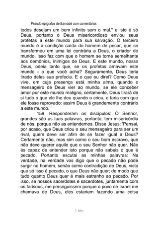 Pseudo epígrafos de Barnabé com comentários
todos desejam um bem infinito sem o mal." e isto é só
Deus, portanto o Deus misericordioso enviou seus
profetas a este mundo para sua salvação. O terceiro
mundo é a condição caída do homem de pecar, que se
transformou em uma lei contrária a Deus, o criador do
mundo. Isso faz com que o homem se torne semelhante
aos demônios, inimigos de Deus. E este mundo, nosso
Deus, odeia tanto que, se os profetas amavam este
mundo - o que você acha? Seguramente, Deus teria
tirado deles sua profecia. E o que eu direi? Como Deus
vive, em cuja presença está minha alma, quando o
mensageiro de Deus vier ao mundo, se ele conceber
amor por este mundo maligno, certamente, Deus tirará de
si tudo o que ele lhe deu quando o criou, e faria com que
ele fosse reprovado: assim Deus é grandemente contrário
a este mundo. '
159. Responderam os discípulos: Ó Senhor,
grandes são as tuas palavras, portanto, tem misericórdia
de nós, porque não as entendemos. Disse Jesus: 'Pensai,
por acaso, que Deus criou o seu mensageiro para ser um
rival, quem deve ser afim de se fazer igual a Deus?
Certamente não, mas sim como o seu bom escravo, que
não deve querer aquilo que o seu Senhor não quer. Não
és capaz de entender isto porque não sabeis o que é
pecado. Portanto escutai as minhas palavras: Na
verdade, na verdade vos digo que o pecado não pode
surgir no homem, senão como contradição de Deus, visto
que só isso é pecado, o que Deus não quer; de modo que
tudo quanto Deus quer é mais estranho ao pecado. Por
isso, se nossos sacerdotes e sacerdotes, juntamente com
os fariseus, me perseguissem porque o povo de Israel me
chamava de Deus, eles estariam fazendo uma coisa
[ 100 ]
 