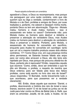 Pseudo epígrafos de Barnabé com comentários
agradável a Deus, e Deus os recompensaria; mas porque
me perseguem por uma razão contrária, visto que não
querem que eu diga a verdade, contaminaram o livro de
Moisés e o de Davi, profetas e amigos de Deus, por suas
tradições e, portanto, me odeiam e desejam minha morte,
portanto Deus os tem em abominação. 'Diga-me - Moisés
matou homens e Acab matou homens - isso é
assassinato em todos os casos? Certamente não; pois
Moisés matou os homens para destruir a idolatria e
preservar a adoração do verdadeiro Deus, mas Acabe
matou os homens para destruir a adoração do verdadeiro
Deus e preservar a idolatria. Portanto, para Moisés, o
assassinato de homens foi convertido em sacrifício,
enquanto para Acabe foi convertido em sacrilégio: tanto
que um só e mesmo trabalho produziu esses dois efeitos
contrários. 171 'Como Deus vive, em cuja presença minha
alma permanece, se Satanás tivesse falado aos anjos
para ver como eles amavam a Deus, ele não teria sido
rejeitado por Deus, mas porque ele procurou afastá-los de
Deus, portanto ele é reprovado? Então, respondeu aquele
que escreve: 'Como, então, deve ser entendido o que foi
dito em Micaías, o profeta, a respeito da mentira que
Deus ordenou para ser falada pela boca dos falsos
profetas, como está escrito no livro dos reis de Israel?'
Jesus respondeu: 'Ó Barnabé, recite brevemente tudo o
que aconteceu, para que possamos ver a verdade
claramente'.
160. Então, disse aquele que escreve: 'Daniel, o
profeta, descrevendo a história dos reis de Israel e seus
tiranos, escreve assim' O rei de Israel se juntou ao rei de
Judá para lutar contra os filhos de Belial (isto é, Refé, que
eram os amonitas: Josafá, rei de Judá, e Acabe, rei de
[ 101 ]
 