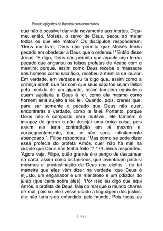 Pseudo epígrafos de Barnabé com comentários
que não é possível dar vida novamente aos mortos. Diga-
me, então, Moisés, o servo de Deus, pecou ao matar
todos os que ele matou? Os discípulos responderam:
'Deus me livre; Deus não permita que Moisés tenha
pecado em obedecer a Deus que o ordenou! ' Então disse
Jesus: 'E digo, Deus não permita que aquele anjo tenha
pecado que enganou os falsos profetas de Acabe com a
mentira; porque, assim como Deus recebe o massacre
dos homens como sacrifício, recebeu a mentira de louvor.
Em verdade, em verdade eu te digo que, assim como a
criança erreth que faz com que seus sapatos sejam feitos
pela medida de um gigante, assim também equivale a
quem sujeitaria a Deus à lei, como ele mesmo como
homem está sujeito à lei. lei. Quando, pois, crereis que,
para ser somente o pecado que Deus não quer,
encontrarás a verdade, como te falei. Portanto, porque
Deus não é composto nem mutável, ele também é
incapaz de querer e não desejar uma única coisa; pois
assim ele teria contradição em si mesmo e,
consequentemente, dor, e não seria infinitamente
abençoado ”. Filipe respondeu: “Mas como se pode dizer
essa profecia do profeta Amós, que“ não há mal na
cidade que Deus não tenha feito ”? 174 Jesus respondeu:
'Agora veja, Filipe, quão grande é o perigo de descansar
na carta, assim como os fariseus, que inventaram para si
mesmos a' predestinação de Deus nos eleitos ', de tal
maneira que eles vêm dizer na verdade, que Deus é
injusto, um enganador e um mentiroso e um odiador do
juízo (que cairá sobre eles). 'Por isso eu digo que aqui
Amós, o profeta de Deus, fala do mal que o mundo chama
de mal: pois se ele tivesse usado a linguagem dos justos,
ele não teria sido entendido pelo mundo. Pois todas as
[ 104 ]
 