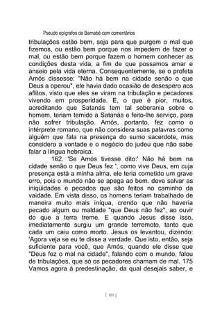 Pseudo epígrafos de Barnabé com comentários
tribulações estão bem, seja para que purgem o mal que
fizemos, ou estão bem porque nos impedem de fazer o
mal, ou estão bem porque fazem o homem conhecer as
condições desta vida, a fim de que possamos amar e
anseio pela vida eterna. Consequentemente, se o profeta
Amós dissesse: "Não há bem na cidade senão o que
Deus a operou", ele havia dado ocasião de desespero aos
aflitos, visto que eles se viram na tribulação e pecadores
vivendo em prosperidade. E, o que é pior, muitos,
acreditando que Satanás tem tal soberania sobre o
homem, teriam temido a Satanás e feito-lhe serviço, para
não sofrer tribulação. Amós, portanto, fez como o
intérprete romano, que não considera suas palavras como
alguém que fala na presença do sumo sacerdote, mas
considera a vontade e o negócio do judeu que não sabe
falar a língua hebraica.
162. 'Se Amós tivesse dito:' Não há bem na
cidade senão o que Deus fez ', como vive Deus, em cuja
presença está a minha alma, ele teria cometido um grave
erro, pois o mundo não se apega ao bem. deve salvar as
iniqüidades e pecados que são feitos no caminho da
vaidade. Em vista disso, os homens teriam trabalhado de
maneira muito mais iníqua, crendo que não haveria
pecado algum ou maldade "que Deus não fez", ao ouvir
do que a terra treme. E quando Jesus disse isso,
imediatamente surgiu um grande terremoto, tanto que
cada um caiu como morto. Jesus os levantou, dizendo:
'Agora veja se eu te disse a verdade. Que isto, então, seja
suficiente para você, que Amós, quando ele disse que
"Deus fez o mal na cidade", falando com o mundo, falou
de tribulações, que só os pecadores chamam de mal. 175
Vamos agora à predestinação, da qual desejais saber, e
[ 105 ]
 