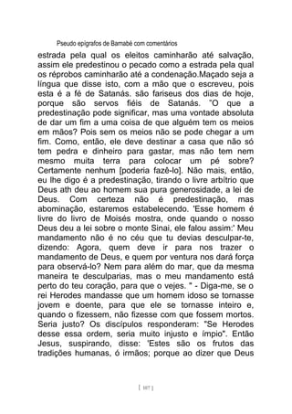 Pseudo epígrafos de Barnabé com comentários
estrada pela qual os eleitos caminharão até salvação,
assim ele predestinou o pecado como a estrada pela qual
os réprobos caminharão até a condenação.Maçado seja a
língua que disse isto, com a mão que o escreveu, pois
esta é a fé de Satanás. são fariseus dos dias de hoje,
porque são servos fiéis de Satanás. ”O que a
predestinação pode significar, mas uma vontade absoluta
de dar um fim a uma coisa de que alguém tem os meios
em mãos? Pois sem os meios não se pode chegar a um
fim. Como, então, ele deve destinar a casa que não só
tem pedra e dinheiro para gastar, mas não tem nem
mesmo muita terra para colocar um pé sobre?
Certamente nenhum [poderia fazê-lo]. Não mais, então,
eu lhe digo é a predestinação, tirando o livre arbítrio que
Deus ath deu ao homem sua pura generosidade, a lei de
Deus. Com certeza não é predestinação, mas
abominação, estaremos estabelecendo. 'Esse homem é
livre do livro de Moisés mostra, onde quando o nosso
Deus deu a lei sobre o monte Sinai, ele falou assim:' Meu
mandamento não é no céu que tu devias desculpar-te,
dizendo: Agora, quem deve ir para nos trazer o
mandamento de Deus, e quem por ventura nos dará força
para observá-lo? Nem para além do mar, que da mesma
maneira te desculparias, mas o meu mandamento está
perto do teu coração, para que o vejes. " - Diga-me, se o
rei Herodes mandasse que um homem idoso se tornasse
jovem e doente, para que ele se tornasse inteiro e,
quando o fizessem, não fizesse com que fossem mortos.
Seria justo? Os discípulos responderam: "Se Herodes
desse essa ordem, seria muito injusto e ímpio". Então
Jesus, suspirando, disse: 'Estes são os frutos das
tradições humanas, ó irmãos; porque ao dizer que Deus
[ 107 ]
 