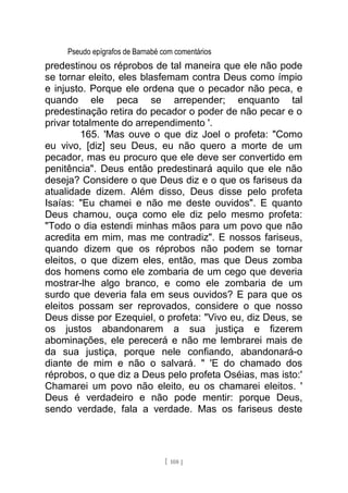 Pseudo epígrafos de Barnabé com comentários
predestinou os réprobos de tal maneira que ele não pode
se tornar eleito, eles blasfemam contra Deus como ímpio
e injusto. Porque ele ordena que o pecador não peca, e
quando ele peca se arrepender; enquanto tal
predestinação retira do pecador o poder de não pecar e o
privar totalmente do arrependimento '.
165. 'Mas ouve o que diz Joel o profeta: "Como
eu vivo, [diz] seu Deus, eu não quero a morte de um
pecador, mas eu procuro que ele deve ser convertido em
penitência". Deus então predestinará aquilo que ele não
deseja? Considere o que Deus diz e o que os fariseus da
atualidade dizem. Além disso, Deus disse pelo profeta
Isaías: "Eu chamei e não me deste ouvidos". E quanto
Deus chamou, ouça como ele diz pelo mesmo profeta:
"Todo o dia estendi minhas mãos para um povo que não
acredita em mim, mas me contradiz". E nossos fariseus,
quando dizem que os réprobos não podem se tornar
eleitos, o que dizem eles, então, mas que Deus zomba
dos homens como ele zombaria de um cego que deveria
mostrar-lhe algo branco, e como ele zombaria de um
surdo que deveria fala em seus ouvidos? E para que os
eleitos possam ser reprovados, considere o que nosso
Deus disse por Ezequiel, o profeta: "Vivo eu, diz Deus, se
os justos abandonarem a sua justiça e fizerem
abominações, ele perecerá e não me lembrarei mais de
da sua justiça, porque nele confiando, abandonará-o
diante de mim e não o salvará. " 'E do chamado dos
réprobos, o que diz a Deus pelo profeta Oséias, mas isto:'
Chamarei um povo não eleito, eu os chamarei eleitos. '
Deus é verdadeiro e não pode mentir: porque Deus,
sendo verdade, fala a verdade. Mas os fariseus deste
[ 108 ]
 