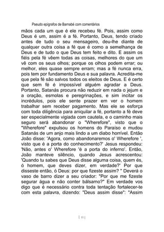 Pseudo epígrafos de Barnabé com comentários
mãos cada um que é ele recebeu fé. Pois, assim como
Deus é um, assim é a fé. Portanto, Deus, tendo criado
antes de tudo o seu mensageiro, deu-lhe diante de
qualquer outra coisa a fé que é como a semelhança de
Deus e de tudo o que Deus tem feito e dito. E assim os
fiéis pela fé vêem todas as coisas, melhores do que um
vê com os seus olhos; porque os olhos podem errar; ou
melhor, eles quase sempre erram; mas a fé nunca erra,
pois tem por fundamento Deus e sua palavra. Acredita-me
que pela fé são salvos todos os eleitos de Deus. E é certo
que sem fé é impossível alguém agradar a Deus.
Portanto, Satanás procura não reduzir em nada o jejum e
a oração, esmolas e peregrinações, e sim incitar os
incrédulos, pois ele sente prazer em ver o homem
trabalhar sem receber pagamento. Mas ele se esforça
com toda diligência para aniquilar a fé, portanto a fé deve
ser especialmente vigiada com cautela, e o caminho mais
seguro será abandonar o "Wherefore", visto que o
"Wherefore" expulsou os homens do Paraíso e mudou
Satanás de um anjo mais lindo a um diabo horrível. Então
João disse: 'Agora, como abandonaremos o' Wherefore ',
visto que é a porta do conhecimento?' Jesus respondeu:
'Não, antes o' Wherefore 'é a porta do inferno'. Então,
João manteve silêncio, quando Jesus acrescentou:
'Quando tu sabes que Deus disse alguma coisa, quem és,
ó homem, que deves dizer, em verdade?' Por que
disseste então, ó Deus: por que fizeste assim? " Deverá o
vaso de barro dizer a seu criador: "Por que me fizeste
segurar água e não conter bálsamo?" Em verdade vos
digo que é necessário contra toda tentação fortalecer-te
com esta palavra, dizendo: "Deus assim disse": "Assim
[ 11 ]
 
