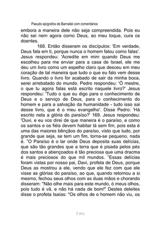 Pseudo epígrafos de Barnabé com comentários
embora a maneira dele não seja compreendida. Pois eu
não sei nem agora como Deus, ao meu toque, cura os
doentes.
168. Então disseram os discípulos: 'Em verdade,
Deus fala em ti, porque nunca o homem falou como falas'.
Jesus respondeu: 'Acredite em mim quando Deus me
escolheu para me enviar para a casa de Israel, ele me
deu um livro como um espelho claro que desceu em meu
coração de tal maneira que tudo o que eu falo vem desse
livro. Quando o livro for acabado de sair da minha boca,
serei arrebatado do mundo. Pedro respondeu: 'Ó mestre,
o que tu agora falas está escrito naquele livro?' Jesus
respondeu: 'Tudo o que eu digo para o conhecimento de
Deus e o serviço de Deus, para o conhecimento do
homem e para a salvação da humanidade - tudo isso sai
desse livro, que é o meu evangelho'. Disse Pedro: 'Há
escrito nela a glória do paraíso?' 169. Jesus respondeu:
'Ouvi, e eu vos direi de que maneira é o paraíso, e como
os santos e os fiéis devem habitar lá sem fim, pois esta é
uma das maiores bênçãos do paraíso, visto que tudo, por
grande que seja, se tem um fim, torna-se pequeno, nada
é. ”O Paraíso é o lar onde Deus deposita suas delícias,
que são tão grandes que a terra que é pisada pelos pés
dos santos e abençoados é tão preciosa que uma dracma
é mais preciosos do que mil mundos. ”Essas delícias
foram vistas por nosso pai, Davi, profeta de Deus, porque
Deus as mostrou a ele, vendo que ele fez com que ele
visse as glórias do paraíso, ao que, quando retornou a si
mesmo, fechou seus olhos com as duas mãos e chorando
disseram: "Não olhe mais para este mundo, ó meus olhos,
pois tudo é vã, e não há nada de bom!" Destes deleites
disse o profeta Isaías: "Os olhos de o homem não viu, os
[ 111 ]
 