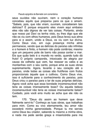 Pseudo epígrafos de Barnabé com comentários
seus ouvidos não ouviram, nem o coração humano
concebeu aquilo que preparou para os que o amam.
"Sabeis, pois, que não viram, ouviram, conceberam tais
delícias? É porque enquanto eles vivem aqui embaixo
eles não são dignos de ver tais coisas. Portanto, ainda
que nosso pai Davi os tenha visto, eu lhes digo que ele
não os viu com olhos humanos, pois Deus levou sua alma
para si e assim, unido a Deus, os viu com luz divina.
Como Deus vive, em cuja presença minha alma
permanece, vendo que as delícias do paraíso são infinitas
e o homem é finito, o homem não pode contê-las; mesmo
que um pequeno pote de barro não possa conter o mar.
Eis que quão belo é o mundo no verão, quando tudo dá
fruto! O próprio camponês, intoxicado de alegria por
causa da colheita que vem, faz ressoar os vales e as
montanhas com o seu canto, porque ama as suas obras
supremamente. Agora, levante o seu coração até o
paraíso, onde todas as coisas são frutíferas com frutos
proporcionais àquele que o cultivou. Como Deus vive,
isso é suficiente para o conhecimento do paraíso, pois
Deus criou o paraíso para o lar de suas próprias delícias.
Agora você acha que essa bondade incomensurável não
teria as coisas imensamente boas? Ou aquela beleza
incomensurável não teria as coisas imensamente belas?
Cuidado, pois você erra muito se acha que ele não os
tem.
170. "Deus diz assim ao homem que deve
fielmente servi-lo:" Conheço as tuas obras, que trabalhas
para mim. Como eu vivo eternamente, teu amor não
excederá minha generosidade. Porque tu me serves
como Deus teu criador, sabendo tu mesmo a minha obra,
e nada me pede senão graça e misericórdia para me
[ 112 ]
 