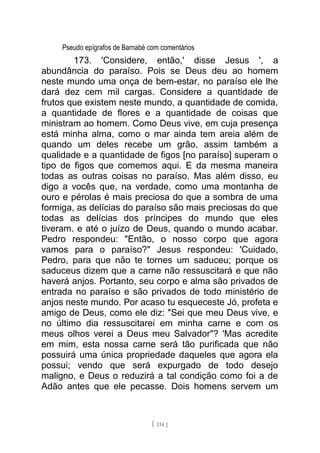 Pseudo epígrafos de Barnabé com comentários
173. 'Considere, então,' disse Jesus ', a
abundância do paraíso. Pois se Deus deu ao homem
neste mundo uma onça de bem-estar, no paraíso ele lhe
dará dez cem mil cargas. Considere a quantidade de
frutos que existem neste mundo, a quantidade de comida,
a quantidade de flores e a quantidade de coisas que
ministram ao homem. Como Deus vive, em cuja presença
está minha alma, como o mar ainda tem areia além de
quando um deles recebe um grão, assim também a
qualidade e a quantidade de figos [no paraíso] superam o
tipo de figos que comemos aqui. E da mesma maneira
todas as outras coisas no paraíso. Mas além disso, eu
digo a vocês que, na verdade, como uma montanha de
ouro e pérolas é mais preciosa do que a sombra de uma
formiga, as delícias do paraíso são mais preciosas do que
todas as delícias dos príncipes do mundo que eles
tiveram. e até o juízo de Deus, quando o mundo acabar.
Pedro respondeu: "Então, o nosso corpo que agora
vamos para o paraíso?" Jesus respondeu: 'Cuidado,
Pedro, para que não te tornes um saduceu; porque os
saduceus dizem que a carne não ressuscitará e que não
haverá anjos. Portanto, seu corpo e alma são privados de
entrada no paraíso e são privados de todo ministério de
anjos neste mundo. Por acaso tu esqueceste Jó, profeta e
amigo de Deus, como ele diz: "Sei que meu Deus vive, e
no último dia ressuscitarei em minha carne e com os
meus olhos verei a Deus meu Salvador"? 'Mas acredite
em mim, esta nossa carne será tão purificada que não
possuirá uma única propriedade daqueles que agora ela
possui; vendo que será expurgado de todo desejo
maligno, e Deus o reduzirá a tal condição como foi a de
Adão antes que ele pecasse. Dois homens servem um
[ 114 ]
 