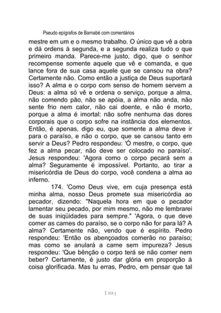 Pseudo epígrafos de Barnabé com comentários
mestre em um e o mesmo trabalho. O único que vê a obra
e dá ordens à segunda, e a segunda realiza tudo o que
primeiro manda. Parece-me justo, digo, que o senhor
recompense somente aquele que vê e comanda, e que
lance fora de sua casa aquele que se cansou na obra?
Certamente não. Como então a justiça de Deus suportará
isso? A alma e o corpo com senso de homem servem a
Deus: a alma só vê e ordena o serviço, porque a alma,
não comendo pão, não se apóia, a alma não anda, não
sente frio nem calor, não cai doente, e não é morto,
porque a alma é imortal: não sofre nenhuma das dores
corporais que o corpo sofre na instância dos elementos.
Então, é apenas, digo eu, que somente a alma deve ir
para o paraíso, e não o corpo, que se cansou tanto em
servir a Deus? Pedro respondeu: 'Ó mestre, o corpo, que
fez a alma pecar, não deve ser colocado no paraíso'.
Jesus respondeu: 'Agora como o corpo pecará sem a
alma? Seguramente é impossível. Portanto, ao tirar a
misericórdia de Deus do corpo, você condena a alma ao
inferno.
174. 'Como Deus vive, em cuja presença está
minha alma, nosso Deus promete sua misericórdia ao
pecador, dizendo: "Naquela hora em que o pecador
lamentar seu pecado, por mim mesmo, não me lembrarei
de suas iniqüidades para sempre." 'Agora, o que deve
comer as carnes do paraíso, se o corpo não for para lá? A
alma? Certamente não, vendo que é espírito. Pedro
respondeu: 'Então os abençoados comerão no paraíso;
mas como se anulará a carne sem impureza? Jesus
respondeu: 'Que bênção o corpo terá se não comer nem
beber? Certamente, é justo dar glória em proporção à
coisa glorificada. Mas tu erras, Pedro, em pensar que tal
[ 115 ]
 