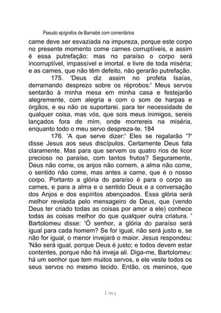 Pseudo epígrafos de Barnabé com comentários
carne deve ser esvaziada na impureza, porque este corpo
no presente momento come carnes corruptíveis, e assim
é essa putrefação: mas no paraíso o corpo será
incorruptível, impassível e imortal. e livre de toda miséria;
e as carnes, que não têm defeito, não gerarão putrefação.
175. 'Deus diz assim no profeta Isaías,
derramando desprezo sobre os réprobos:' Meus servos
sentarão à minha mesa em minha casa e festejarão
alegremente, com alegria e com o som de harpas e
órgãos, e eu não os suportarei. para ter necessidade de
qualquer coisa, mas vós, que sois meus inimigos, sereis
lançados fora de mim, onde morrereis na miséria,
enquanto todo o meu servo despreza-te. 184
176. 'A que serve dizer:' Eles se regalarão '?'
disse Jesus aos seus discípulos. Certamente Deus fala
claramente. Mas para que servem os quatro rios de licor
precioso no paraíso, com tantos frutos? Seguramente,
Deus não come, os anjos não comem, a alma não come,
o sentido não come, mas antes a carne, que é o nosso
corpo. Portanto a glória do paraíso é para o corpo as
carnes, e para a alma e o sentido Deus e a conversação
dos Anjos e dos espíritos abençoados. Essa glória será
melhor revelada pelo mensageiro de Deus, que (vendo
Deus ter criado todas as coisas por amor a ele) conhece
todas as coisas melhor do que qualquer outra criatura. '
Bartolomeu disse: 'Ó senhor, a glória do paraíso será
igual para cada homem? Se for igual, não será justo e, se
não for igual, o menor invejará o maior. Jesus respondeu:
'Não será igual, porque Deus é justo; e todos devem estar
contentes, porque não há inveja ali. Diga-me, Bartolomeu:
há um senhor que tem muitos servos, e ele veste todos os
seus servos no mesmo tecido. Então, os meninos, que
[ 116 ]
 