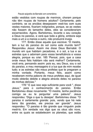 Pseudo epígrafos de Barnabé com comentários
estão vestidos com roupas de meninos, choram porque
não têm roupas de homens adultos? Certamente, pelo
contrário, se os anciãos desejassem vesti-los com suas
vestes maiores, ficariam indignados, porque, se as vestes
não fossem do tamanho deles, eles se considerariam
escarnecidos. Agora, Bartolomeu, levante o seu coração
a Deus no paraíso, e verá que toda a glória, embora seja
mais a um e a menos a outro, não produzirá inveja.
177. Então disse aquele que escreve: 'Ó mestre,
tem a luz do paraíso do sol como este mundo tem?'
Respondeu Jesus: Assim me disse Deus Barnabé: O
mundo em que habitam pecadores, é o sol, a lua e as
estrelas que o adornam para vossa beneficência e vossa
alegria, porque eu criei. 185 'Pensai, pois, que a casa
onde meus fiéis habitam não será melhor? Certamente,
você erra, pensando assim: pois eu, seu Deus, sou o sol
do paraíso, e meu mensageiro é a lua que de mim recebe
tudo; e as estrelas são meus profetas que te pregaram a
minha vontade. Portanto, meus fiéis, assim como
receberam minha palavra de meus profetas aqui, de igual
modo obterão deleite e alegria através deles no paraíso
de minhas delícias."
178." E que isso seja suficiente para você ", disse
Jesus," para o conhecimento do paraíso. Então
Bartolomeu disse novamente: "Ó mestre, tenha paciência
comigo se eu te perguntar uma palavra". Jesus
respondeu: 'Diga o que tu desejas'. Bartolomeu disse: "O
paraíso é certamente grande: pois, vendo que há nele
bens tão grandes, ele precisa ser grande". Jesus
respondeu: "O paraíso é tão grande que ninguém pode
medi-lo. Em verdade vos digo que os céus são nove,
entre os quais se estabelecem os planetas, que estão
[ 117 ]
 