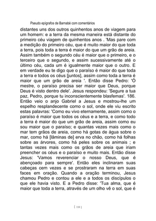 Pseudo epígrafos de Barnabé com comentários
distantes uns dos outros quinhentos anos de viagem para
um homem: e a terra da mesma maneira está distante do
primeiro céu viagem de quinhentos anos . 'Mas pare com
a medição do primeiro céu, que é muito maior do que toda
a terra, pois toda a terra é maior do que um grão de areia.
Assim também o segundo céu é maior que o primeiro, e o
terceiro que o segundo, e assim sucessivamente até o
último céu, cada um é igualmente maior que o outro. E
em verdade eu te digo que o paraíso é maior do que toda
a terra e todos os céus [juntos], assim como toda a terra é
maior que um grão de areia '. Então disse Pedro: 'Ó
mestre, o paraíso precisa ser maior que Deus, porque
Deus é visto dentro dele'. Jesus respondeu: 'Segure a tua
paz, Pedro, porque tu inconscientemente blasfemas'. 186.
Então veio o anjo Gabriel a Jesus e mostrou-lhe um
espelho resplandecente como o sol, onde ele viu escrito
estas palavras: 'Como eu vivo eternamente, assim como o
paraíso é maior que todos os céus e a terra, e como todo
a terra é maior do que um grão de areia, assim como eu
sou maior que o paraíso; e quantas vezes mais como o
mar tem grãos de areia, como há gotas de água sobre o
mar, como há [lâminas de] erva no chão, como há folhas
sobre as árvores, como há peles sobre os animais ; e
tantas vezes mais como os grãos de areia que iriam
preencher os céus e o paraíso e muito mais. Então disse
Jesus: 'Vamos reverenciar o nosso Deus, que é
abençoado para sempre'. Então eles inclinaram suas
cabeças cem vezes e se prostraram na terra em suas
faces em oração. Quando a oração terminou, Jesus
chamou Pedro e contou a ele e a todos os discípulos o
que ele havia visto. E a Pedro disse: 'Tua alma, que é
maior que toda a terra, através de um olho vê o sol, que é
[ 118 ]
 