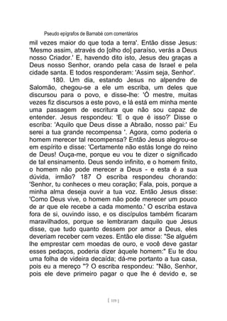 Pseudo epígrafos de Barnabé com comentários
mil vezes maior do que toda a terra'. Então disse Jesus:
'Mesmo assim, através do [olho do] paraíso, verás a Deus
nosso Criador.' E, havendo dito isto, Jesus deu graças a
Deus nosso Senhor, orando pela casa de Israel e pela
cidade santa. E todos responderam: 'Assim seja, Senhor'.
180. Um dia, estando Jesus no alpendre de
Salomão, chegou-se a ele um escriba, um deles que
discursou para o povo, e disse-lhe: 'Ó mestre, muitas
vezes fiz discursos a este povo, e lá está em minha mente
uma passagem de escritura que não sou capaz de
entender. Jesus respondeu: 'E o que é isso?' Disse o
escriba: 'Aquilo que Deus disse a Abraão, nosso pai:' Eu
serei a tua grande recompensa '. Agora, como poderia o
homem merecer tal recompensa? Então Jesus alegrou-se
em espírito e disse: 'Certamente não estás longe do reino
de Deus! Ouça-me, porque eu vou te dizer o significado
de tal ensinamento. Deus sendo infinito, e o homem finito,
o homem não pode merecer a Deus - e esta é a sua
dúvida, irmão? 187 O escriba respondeu chorando:
'Senhor, tu conheces o meu coração; Fala, pois, porque a
minha alma deseja ouvir a tua voz. Então Jesus disse:
'Como Deus vive, o homem não pode merecer um pouco
de ar que ele recebe a cada momento.' O escriba estava
fora de si, ouvindo isso, e os discípulos também ficaram
maravilhados, porque se lembraram daquilo que Jesus
disse, que tudo quanto dessem por amor a Deus, eles
deveriam receber cem vezes. Então ele disse: "Se alguém
lhe emprestar cem moedas de ouro, e você deve gastar
esses pedaços, poderia dizer àquele homem:" Eu te dou
uma folha de videira decaída; dá-me portanto a tua casa,
pois eu a mereço "? O escriba respondeu: "Não, Senhor,
pois ele deve primeiro pagar o que lhe é devido e, se
[ 119 ]
 