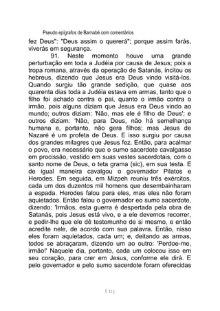 Pseudo epígrafos de Barnabé com comentários
fez Deus": "Deus assim o quererá"; porque assim farás,
viverás em segurança.
91. Neste momento houve uma grande
perturbação em toda a Judéia por causa de Jesus; pois a
tropa romana, através da operação de Satanás, incitou os
hebreus, dizendo que Jesus era Deus vindo visitá-los.
Quando surgiu tão grande sedição, que quase aos
quarenta dias toda a Judéia estava em armas, tanto que o
filho foi achado contra o pai, quanto o irmão contra o
irmão, pois alguns diziam que Jesus era Deus vindo ao
mundo; outros diziam: 'Não, mas ele é filho de Deus'; e
outros diziam: 'Não, para Deus, não há semelhança
humana e, portanto, não gera filhos; mas Jesus de
Nazaré é um profeta de Deus. E isso surgiu por causa
dos grandes milagres que Jesus fez. Então, para acalmar
o povo, era necessário que o sumo sacerdote cavalgasse
em procissão, vestido em suas vestes sacerdotais, com o
santo nome de Deus, o teta grama (sic), em sua testa. E
de igual maneira cavalgou o governador Pilatos e
Herodes. Em seguida, em Mizpeh reuniu três exércitos,
cada um dos duzentos mil homens que desembainharam
a espada. Herodes falou para eles, mas eles não foram
aquietados. Então falou o governador eo sumo sacerdote,
dizendo: 'Irmãos, esta guerra é despertada pela obra de
Satanás, pois Jesus está vivo, e a ele devemos recorrer,
e pedir-lhe que ele dê testemunho de si mesmo, e então
acredite nele, de acordo com sua palavra. Então, nisso
eles foram aquietados, cada um; e, deitando as armas,
todos se abraçaram, dizendo um ao outro: 'Perdoe-me,
irmão!' Naquele dia, portanto, cada um colocou isso em
seu coração, para crer em Jesus, conforme ele dirá. E
pelo governador e pelo sumo sacerdote foram oferecidas
[ 12 ]
 