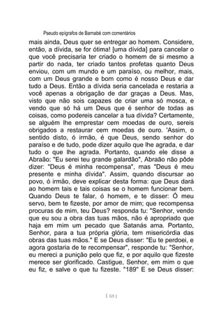 Pseudo epígrafos de Barnabé com comentários
mais ainda, Deus quer se entregar ao homem. Considere,
então, a dívida, se for ótima! [uma dívida] para cancelar o
que você precisaria ter criado o homem de si mesmo a
partir do nada, ter criado tantos profetas quanto Deus
enviou, com um mundo e um paraíso, ou melhor, mais,
com um Deus grande e bom como é nosso Deus e dar
tudo a Deus. Então a dívida seria cancelada e restaria a
você apenas a obrigação de dar graças a Deus. Mas,
visto que não sois capazes de criar uma só mosca, e
vendo que só há um Deus que é senhor de todas as
coisas, como podereis cancelar a tua dívida? Certamente,
se alguém lhe emprestar cem moedas de ouro, sereis
obrigados a restaurar cem moedas de ouro. 'Assim, o
sentido disto, ó irmão, é que Deus, sendo senhor do
paraíso e de tudo, pode dizer aquilo que lhe agrada, e dar
tudo o que lhe agrada. Portanto, quando ele disse a
Abraão: "Eu serei teu grande galardão", Abraão não pôde
dizer: "Deus é minha recompensa", mas "Deus é meu
presente e minha dívida". Assim, quando discursar ao
povo, ó irmão, deve explicar desta forma: que Deus dará
ao homem tais e tais coisas se o homem funcionar bem.
Quando Deus te falar, ó homem, e te disser: Ó meu
servo, bem te fizeste, por amor de mim; que recompensa
procuras de mim, teu Deus? responda tu: "Senhor, vendo
que eu sou a obra das tuas mãos, não é apropriado que
haja em mim um pecado que Satanás ama. Portanto,
Senhor, para a tua própria glória, tem misericórdia das
obras das tuas mãos." E se Deus disser: "Eu te perdoei, e
agora gostaria de te recompensar", responde tu: "Senhor,
eu mereci a punição pelo que fiz, e por aquilo que fizeste
merece ser glorificado. Castigue, Senhor, em mim o que
eu fiz, e salve o que tu fizeste. "189" E se Deus disser:
[ 121 ]
 