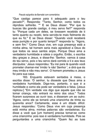 Pseudo epígrafos de Barnabé com comentários
"Que castigo parece para ti adequado para o teu
pecado?", Responda: "Tanto, Senhor, como todos os
réprobos sofrerão. "" E se Deus disser: "Por que tu
buscas tão grande castigo, ó meu servo fiel?" responda
tu: "Porque cada um deles, se tivessem recebido de ti
tanto quanto eu recebi, teria servido-te mais fielmente do
que eu fiz." E se Deus disser: "Quando você receberá
essa punição e por quanto tempo?" responda tu: "Agora,
e sem fim." 'Como Deus vive, em cuja presença está a
minha alma, tal homem seria mais agradável a Deus do
que todos os seus santos anjos. Porque Deus ama a
verdadeira humildade e odeia o orgulho. Então, o escriba
deu graças a Jesus, e disse-lhe: 'Senhor, vamos à casa
do teu servo, pois o teu servo dará comida a ti e aos teus
discípulos.' Jesus respondeu: 'Eu irei para lá quando você
prometer chamar-me' Irmão 'e não' Senhor ', e dirá que és
meu irmão e não meu servo'. O homem prometeu e Jesus
foi para sua casa.
183. Enquanto estavam sentados à mesa, o
escriba disse: 'Ó senhor, tu disseste que Deus ama a
verdadeira humildade. Diga-nos, portanto, o que é a
humildade e como ela pode ser verdadeira e falsa. [Jesus
replicou:] "Em verdade vos digo que aquele que não se
tornar criança, não entrará no reino dos céus." Todos
ficaram surpresos ao ouvir isso, e disseram um ao outro:
'Agora, como ele se tornará uma criancinha de trinta ou
quarenta anos? Certamente, esse é um ditado difícil.
Jesus respondeu: 'Como Deus vive em cuja presença
está minha alma, minhas palavras são verdadeiras. Eu
disse a você que [um homem] precisa tornar-se como
uma criancinha: pois isso é verdadeira humildade. Pois se
perguntardes a uma criancinha: "Quem fez as tuas
[ 122 ]
 