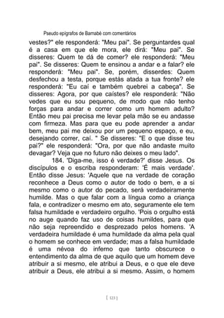 Pseudo epígrafos de Barnabé com comentários
vestes?" ele responderá: "Meu pai". Se perguntardes qual
é a casa em que ele mora, ele dirá: "Meu pai". Se
disseres: Quem te dá de comer? ele responderá: "Meu
pai". Se disseres: Quem te ensinou a andar e a falar? ele
responderá: "Meu pai". Se, porém, disserdes: Quem
desfechou a testa, porque estás atada a tua fronte? ele
responderá: "Eu caí e também quebrei a cabeça". Se
disseres: Agora, por que caístes? ele responderá: "Não
vedes que eu sou pequeno, de modo que não tenho
forças para andar e correr como um homem adulto?
Então meu pai precisa me levar pela mão se eu andasse
com firmeza. Mas para que eu pode aprender a andar
bem, meu pai me deixou por um pequeno espaço, e eu,
desejando correr, caí. " Se disseres: "E o que disse teu
pai?" ele responderá: "Ora, por que não andaste muito
devagar? Veja que no futuro não deixes o meu lado".
184. 'Diga-me, isso é verdade?' disse Jesus. Os
discípulos e o escriba responderam: 'É mais verdade'.
Então disse Jesus: 'Aquele que na verdade de coração
reconhece a Deus como o autor de todo o bem, e a si
mesmo como o autor do pecado, será verdadeiramente
humilde. Mas o que falar com a língua como a criança
fala, e contradizer o mesmo em ato, seguramente ele tem
falsa humildade e verdadeiro orgulho. 'Pois o orgulho está
no auge quando faz uso de coisas humildes, para que
não seja repreendido e desprezado pelos homens. 'A
verdadeira humildade é uma humildade da alma pela qual
o homem se conhece em verdade; mas a falsa humildade
é uma névoa do inferno que tanto obscurece o
entendimento da alma de que aquilo que um homem deve
atribuir a si mesmo, ele atribui a Deus, e o que ele deve
atribuir a Deus, ele atribui a si mesmo. Assim, o homem
[ 123 ]
 