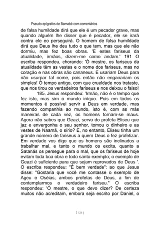 Pseudo epígrafos de Barnabé com comentários
de falsa humildade dirá que ele é um pecador grave, mas
quando alguém lhe disser que é pecador, ele se irará
contra ele eo perseguirá. O homem de falsa humildade
dirá que Deus lhe deu tudo o que tem, mas que ele não
dormiu, mas fez boas obras. 'E estes fariseus da
atualidade, irmãos, dizem-me como andam.' 191 O
escriba respondeu, chorando: 'Ó mestre, os fariseus da
atualidade têm as vestes e o nome dos fariseus, mas no
coração e nas obras são cananeus. E usariam Deus para
não usurpar tal nome, pois então não enganariam os
simples! Ó tempo antigo, com que crueldade nos trataste,
que nos tirou os verdadeiros fariseus e nos deixou o falso!
185. Jesus respondeu: 'Irmão, não é o tempo que
fez isto, mas sim o mundo iníquo. Pois em todos os
momentos é possível servir a Deus em verdade, mas
fazendo companhia ao mundo, isto é, com as más
maneiras de cada vez, os homens tornam-se maus.
Agora não sabes que Geazi, servo do profeta Eliseu que
jaz e envergonha o seu senhor, tomou o dinheiro e as
vestes de Naamã, o sírio? E, no entanto, Eliseu tinha um
grande número de fariseus a quem Deus o fez profetizar.
Em verdade vos digo que os homens são inclinados a
trabalhar mal, e tanto o mundo os excita, quanto a
Satanás os persegue para o mal, que os fariseus de hoje
evitam toda boa obra e todo santo exemplo; o exemplo de
Geazi é suficiente para que sejam reprovados de Deus '.
O escriba respondeu: "É bem verdade": ao que Jesus
disse: "Gostaria que você me contasse o exemplo de
Ageu e Oséias, ambos profetas de Deus, a fim de
contemplarmos o verdadeiro fariseu." O escriba
respondeu: 'Ó mestre, o que devo dizer? De certeza
muitos não acreditam, embora seja escrito por Daniel, o
[ 124 ]
 