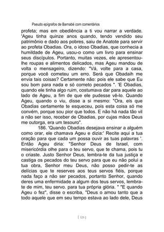 Pseudo epígrafos de Barnabé com comentários
profeta; mas em obediência a ti vou narrar a verdade.
'Ageu tinha quinze anos quando, tendo vendido seu
patrimônio e dado aos pobres, saiu de Anatote para servir
ao profeta Obadias. Ora, o idoso Obadias, que conhecia a
humildade de Ageu, usou-o como um livro para ensinar
seus discípulos. Portanto, muitas vezes, ele apresentou-
lhe roupas e alimentos delicados, mas Ageu mandou de
volta o mensageiro, dizendo: "Vá, volte para a casa,
porque você cometeu um erro. Será que Obadaih me
envia tais coisas? Certamente não: pois ele sabe que Eu
sou bom para nada e só cometo pecados ". 'E Obadias,
quando ele tinha algo ruim, costumava dar para aquele ao
lado de Ageu, a fim de que ele pudesse vê-lo. Quando
Ageu, quando o viu, disse a si mesmo: "Ora, eis que
Obadias certamente te esqueceu, pois esta coisa só me
convém, porque sou pior que todos. E não há nada tão vil
a não ser isso, receber de Obadias, por cujas mãos Deus
me outorga, era um tesouro".
186. 'Quando Obadias desejava ensinar a alguém
como orar, ele chamava Ageu e dizia:' Recite aqui a tua
oração para que cada um possa ouvir as tuas palavras '.
Então Ageu diria: "Senhor Deus de Israel, com
misericórdia olhe para o teu servo, que te chama, pois tu
o criaste. Justo Senhor Deus, lembra-te da tua justiça e
castiga os pecados do teu servo para que eu não polui a
tua obra, Senhor meu Deus, não posso pedir-te as
delícias que te reserves aos teus servos fiéis, porque
nada faço a não ser pecados, portanto Senhor, quando
deres uma enfermidade a algum dos teus servos, lembra-
te de mim, teu servo. para tua própria glória. " "E quando
Ageu o fez", disse o escriba, "Deus o amou tanto que a
todo aquele que em seu tempo estava ao lado dele, Deus
[ 125 ]
 
