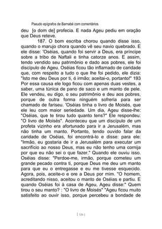 Pseudo epígrafos de Barnabé com comentários
deu [o dom de] profecia. E nada Ageu pediu em oração
que Deus reteve.
187. O bom escriba chorou quando disse isso,
quando o marujo chora quando vê seu navio quebrado. E
ele disse: 'Oséias, quando foi servir a Deus, era príncipe
sobre a tribo de Naftali e tinha catorze anos. E assim,
tendo vendido seu patrimônio e dado aos pobres, ele foi
discípulo de Ageu. Oséias ficou tão inflamado de caridade
que, com respeito a tudo o que lhe foi pedido, ele dizia:
"Isto me deu Deus por ti, ó irmão; aceitai-o, portanto!" 193
Por essa causa ele logo ficou com apenas duas vestes, a
saber, uma túnica de pano de saco e um manto de pele.
Ele vendeu, eu digo, o seu patrimônio e deu aos pobres,
porque de outra forma ninguém sofreria para ser
chamado de fariseu. 'Oséias tinha o livro de Moisés, que
ele leu com maior seriedade. Um dia, Ageu disse-lhe:
"Oséias, que te tirou tudo quanto tens?" Ele respondeu:
"O livro de Moisés". Aconteceu que um discípulo de um
profeta vizinho era afortunado para ir a Jerusalém, mas
não tinha um manto. Portanto, tendo ouvido falar da
caridade de Oséias, foi encontrá-lo e disse: para ele:
"Irmão, eu gostaria de ir a Jerusalém para executar um
sacrifício ao nosso Deus, mas eu não tenho uma cornija
por que eu não sei o que fazer." Quando ele ouviu isso.
Oséias disse: "Perdoe-me, irmão, porque cometeu um
grande pecado contra ti, porque Deus me deu um manto
para que eu o entregasse e eu me tivesse esquecido.
Agora, pois, aceite-o e ore a Deus por mim. "O homem,
acreditando nisso, aceitou o manto de Oséias e partiu. E
quando Oséias foi à casa de Ageu, Ageu disse:" Quem
tirou o seu manto? : "O livro de Moisés" "Ageu ficou muito
satisfeito ao ouvir isso, porque percebeu a bondade de
[ 126 ]
 