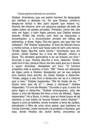 Pseudo epígrafos de Barnabé com comentários
Oséias. Aconteceu que um pobre homem foi despojado
por ladrões e deixado nu. Ao que Oseias, vendo-o,
despiu-se túnica e deu para aquele que estava nu,
ficando ele mesmo com um pequeno pedaço de pele de
cabra sobre as partes privadas. Portanto, como ele não
veio ver Ageu, o bom Ageu pensou que Oséias estava
doente. Então ele enviou com dois os discípulos o
encontraram, e o encontraram envolto em folhas de
palmeiras, e disse: Ageu: Diz-me agora, por que não me
visitaste? 194 Oséias respondeu: O livro de Moisés levou
a minha túnica, e temi que fosse para lá sem uma túnica.
"Então Ageu deu-lhe outra túnica." Aconteceu que um
jovem, vendo Oséias leu o livro de Moisés, chorou e
disse: "Eu também aprenderia a ler se tivesse um livro."
Ouvindo o que, Oséias deu-lhe o livro, dizendo: 'Irmão,
este livro é teu; porque Deus me deu para que eu o desse
a quem chorasse, desejasse um livro. "O homem
acreditou nele e aceitou o livro. 188." Havia um discípulo
de Ageu junto a Oséias; desejando ver se seu próprio
livro estava bem escrito, foi visitar Oséias e disse-lhe:
"Irmão, pegue o seu livro e deixe-nos ver se é o mesmo
que o meu." Oséias respondeu: "Ele foi tirado de eu. ""
Quem tirou isso de ti? ", disse o discípulo." Oséias
respondeu: "O livro de Moisés." Ouvindo o que, o outro foi
para Ageu e disse-lhe: "Oséias enlouqueceu, pois ele
disse: o livro de Moisés lhe tirou o livro de Moisés. ”Ageu
respondeu:“ Irá a Deus, ó irmão, que eu fosse louco de tal
maneira, e que todos os loucos fossem como Oséias! ”“
Agora o sírio os ladrões, tendo invadido a terra da Judéia,
prenderam o filho de uma viúva pobre, que habitava no
monte Carmelo, onde moravam os profetas e fariseus, por
isso, tendo Hoséia ido cortar lenha, encontrou as
[ 127 ]
 