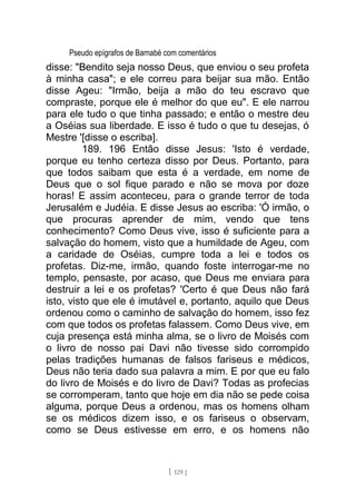 Pseudo epígrafos de Barnabé com comentários
disse: "Bendito seja nosso Deus, que enviou o seu profeta
à minha casa"; e ele correu para beijar sua mão. Então
disse Ageu: "Irmão, beija a mão do teu escravo que
compraste, porque ele é melhor do que eu". E ele narrou
para ele tudo o que tinha passado; e então o mestre deu
a Oséias sua liberdade. E isso é tudo o que tu desejas, ó
Mestre '[disse o escriba].
189. 196 Então disse Jesus: 'Isto é verdade,
porque eu tenho certeza disso por Deus. Portanto, para
que todos saibam que esta é a verdade, em nome de
Deus que o sol fique parado e não se mova por doze
horas! E assim aconteceu, para o grande terror de toda
Jerusalém e Judéia. E disse Jesus ao escriba: 'Ó irmão, o
que procuras aprender de mim, vendo que tens
conhecimento? Como Deus vive, isso é suficiente para a
salvação do homem, visto que a humildade de Ageu, com
a caridade de Oséias, cumpre toda a lei e todos os
profetas. Diz-me, irmão, quando foste interrogar-me no
templo, pensaste, por acaso, que Deus me enviara para
destruir a lei e os profetas? 'Certo é que Deus não fará
isto, visto que ele é imutável e, portanto, aquilo que Deus
ordenou como o caminho de salvação do homem, isso fez
com que todos os profetas falassem. Como Deus vive, em
cuja presença está minha alma, se o livro de Moisés com
o livro de nosso pai Davi não tivesse sido corrompido
pelas tradições humanas de falsos fariseus e médicos,
Deus não teria dado sua palavra a mim. E por que eu falo
do livro de Moisés e do livro de Davi? Todas as profecias
se corromperam, tanto que hoje em dia não se pede coisa
alguma, porque Deus a ordenou, mas os homens olham
se os médicos dizem isso, e os fariseus o observam,
como se Deus estivesse em erro, e os homens não
[ 129 ]
 