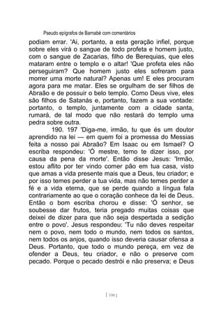 Pseudo epígrafos de Barnabé com comentários
podiam errar. 'Ai, portanto, a esta geração infiel, porque
sobre eles virá o sangue de todo profeta e homem justo,
com o sangue de Zacarias, filho de Berequias, que eles
mataram entre o templo e o altar! 'Que profeta eles não
perseguiram? Que homem justo eles sofreram para
morrer uma morte natural? Apenas um! E eles procuram
agora para me matar. Eles se orgulham de ser filhos de
Abraão e de possuir o belo templo. Como Deus vive, eles
são filhos de Satanás e, portanto, fazem a sua vontade:
portanto, o templo, juntamente com a cidade santa,
rumará, de tal modo que não restará do templo uma
pedra sobre outra.
190. 197 'Diga-me, irmão, tu que és um doutor
aprendido na lei — em quem foi a promessa do Messias
feita a nosso pai Abraão? Em Isaac ou em Ismael? O
escriba respondeu: 'Ó mestre, temo te dizer isso, por
causa da pena da morte'. Então disse Jesus: 'Irmão,
estou aflito por ter vindo comer pão em tua casa, visto
que amas a vida presente mais que a Deus, teu criador; e
por isso temes perder a tua vida, mas não temes perder a
fé e a vida eterna, que se perde quando a língua fala
contrariamente ao que o coração conhece da lei de Deus.
Então o bom escriba chorou e disse: 'Ó senhor, se
soubesse dar frutos, teria pregado muitas coisas que
deixei de dizer para que não seja despertada a sedição
entre o povo'. Jesus respondeu: 'Tu não deves respeitar
nem o povo, nem todo o mundo, nem todos os santos,
nem todos os anjos, quando isso deveria causar ofensa a
Deus. Portanto, que todo o mundo pereça, em vez de
ofender a Deus, teu criador, e não o preserve com
pecado. Porque o pecado destrói e não preserva; e Deus
[ 130 ]
 