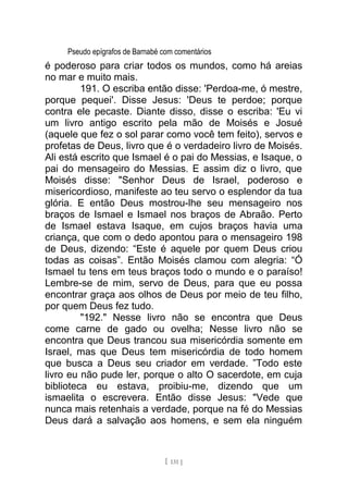 Pseudo epígrafos de Barnabé com comentários
é poderoso para criar todos os mundos, como há areias
no mar e muito mais.
191. O escriba então disse: 'Perdoa-me, ó mestre,
porque pequei'. Disse Jesus: 'Deus te perdoe; porque
contra ele pecaste. Diante disso, disse o escriba: 'Eu vi
um livro antigo escrito pela mão de Moisés e Josué
(aquele que fez o sol parar como você tem feito), servos e
profetas de Deus, livro que é o verdadeiro livro de Moisés.
Ali está escrito que Ismael é o pai do Messias, e Isaque, o
pai do mensageiro do Messias. E assim diz o livro, que
Moisés disse: "Senhor Deus de Israel, poderoso e
misericordioso, manifeste ao teu servo o esplendor da tua
glória. E então Deus mostrou-lhe seu mensageiro nos
braços de Ismael e Ismael nos braços de Abraão. Perto
de Ismael estava Isaque, em cujos braços havia uma
criança, que com o dedo apontou para o mensageiro 198
de Deus, dizendo: “Este é aquele por quem Deus criou
todas as coisas”. Então Moisés clamou com alegria: “Ó
Ismael tu tens em teus braços todo o mundo e o paraíso!
Lembre-se de mim, servo de Deus, para que eu possa
encontrar graça aos olhos de Deus por meio de teu filho,
por quem Deus fez tudo.
"192." Nesse livro não se encontra que Deus
come carne de gado ou ovelha; Nesse livro não se
encontra que Deus trancou sua misericórdia somente em
Israel, mas que Deus tem misericórdia de todo homem
que busca a Deus seu criador em verdade. ”Todo este
livro eu não pude ler, porque o alto O sacerdote, em cuja
biblioteca eu estava, proibiu-me, dizendo que um
ismaelita o escrevera. Então disse Jesus: "Vede que
nunca mais retenhais a verdade, porque na fé do Messias
Deus dará a salvação aos homens, e sem ela ninguém
[ 131 ]
 