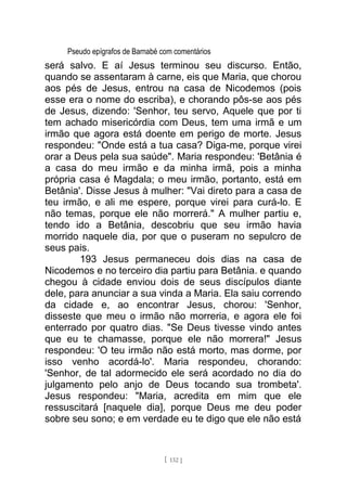 Pseudo epígrafos de Barnabé com comentários
será salvo. E aí Jesus terminou seu discurso. Então,
quando se assentaram à carne, eis que Maria, que chorou
aos pés de Jesus, entrou na casa de Nicodemos (pois
esse era o nome do escriba), e chorando pôs-se aos pés
de Jesus, dizendo: 'Senhor, teu servo, Aquele que por ti
tem achado misericórdia com Deus, tem uma irmã e um
irmão que agora está doente em perigo de morte. Jesus
respondeu: "Onde está a tua casa? Diga-me, porque virei
orar a Deus pela sua saúde". Maria respondeu: 'Betânia é
a casa do meu irmão e da minha irmã, pois a minha
própria casa é Magdala; o meu irmão, portanto, está em
Betânia'. Disse Jesus à mulher: "Vai direto para a casa de
teu irmão, e ali me espere, porque virei para curá-lo. E
não temas, porque ele não morrerá." A mulher partiu e,
tendo ido a Betânia, descobriu que seu irmão havia
morrido naquele dia, por que o puseram no sepulcro de
seus pais.
193 Jesus permaneceu dois dias na casa de
Nicodemos e no terceiro dia partiu para Betânia. e quando
chegou à cidade enviou dois de seus discípulos diante
dele, para anunciar a sua vinda a Maria. Ela saiu correndo
da cidade e, ao encontrar Jesus, chorou: 'Senhor,
disseste que meu o irmão não morreria, e agora ele foi
enterrado por quatro dias. "Se Deus tivesse vindo antes
que eu te chamasse, porque ele não morrera!" Jesus
respondeu: 'O teu irmão não está morto, mas dorme, por
isso venho acordá-lo'. Maria respondeu, chorando:
'Senhor, de tal adormecido ele será acordado no dia do
julgamento pelo anjo de Deus tocando sua trombeta'.
Jesus respondeu: "Maria, acredita em mim que ele
ressuscitará [naquele dia], porque Deus me deu poder
sobre seu sono; e em verdade eu te digo que ele não está
[ 132 ]
 