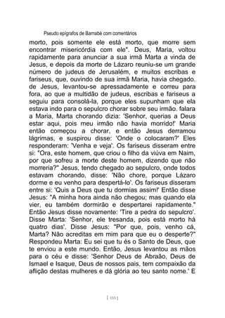Pseudo epígrafos de Barnabé com comentários
morto, pois somente ele está morto, que morre sem
encontrar misericórdia com ele". Deus, Maria, voltou
rapidamente para anunciar a sua irmã Marta a vinda de
Jesus, e depois da morte de Lázaro reuniu-se um grande
número de judeus de Jerusalém, e muitos escribas e
fariseus, que, ouvindo de sua irmã Maria, havia chegado.
de Jesus, levantou-se apressadamente e correu para
fora, ao que a multidão de judeus, escribas e fariseus a
seguiu para consolá-la, porque eles supunham que ela
estava indo para o sepulcro chorar sobre seu irmão. falara
a Maria, Marta chorando dizia: 'Senhor, querias a Deus
estar aqui, pois meu irmão não havia morrido!' Maria
então começou a chorar, e então Jesus derramou
lágrimas, e suspirou disse: 'Onde o colocaram?' Eles
responderam: 'Venha e veja'. Os fariseus disseram entre
si: "Ora, este homem, que criou o filho da viúva em Naim,
por que sofreu a morte deste homem, dizendo que não
morreria?" Jesus, tendo chegado ao sepulcro, onde todos
estavam chorando, disse: 'Não chore, porque Lázaro
dorme e eu venho para despertá-lo'. Os fariseus disseram
entre si: 'Quis a Deus que tu dormias assim!' Então disse
Jesus: "A minha hora ainda não chegou; mas quando ela
vier, eu também dormirão e despertarei rapidamente."
Então Jesus disse novamente: 'Tire a pedra do sepulcro'.
Disse Marta: 'Senhor, ele tresanda, pois está morto há
quatro dias'. Disse Jesus: "Por que, pois, venho cá,
Marta? Não acreditas em mim para que eu o desperte?"
Respondeu Marta: Eu sei que tu és o Santo de Deus, que
te enviou a este mundo. Então, Jesus levantou as mãos
para o céu e disse: 'Senhor Deus de Abraão, Deus de
Ismael e Isaque, Deus de nossos pais, tem compaixão da
aflição destas mulheres e dá glória ao teu santo nome.' E
[ 133 ]
 